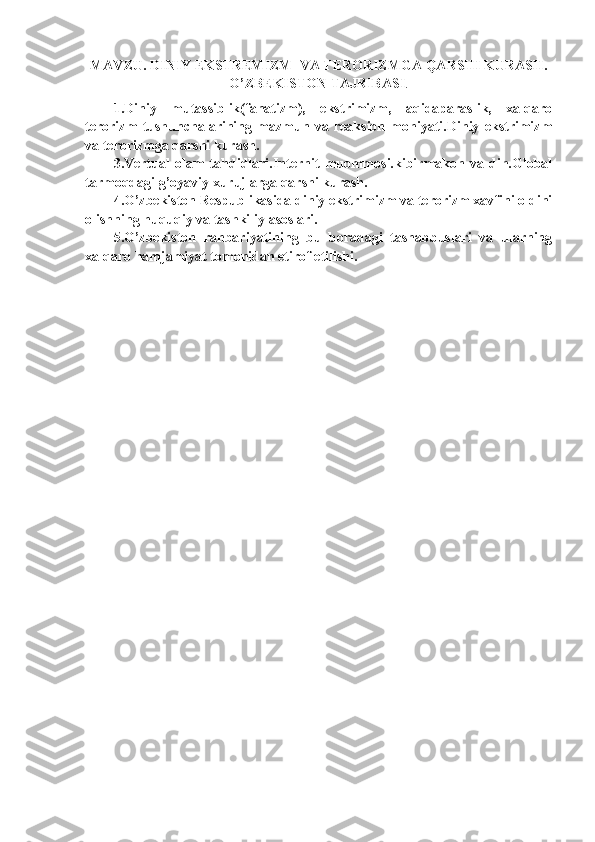 MAVZU. DINIY EKSTREMIZM  VA TERORIZMGA QARSHI KURASH.
O’ZBEKISTON TAJRIBASI .
1.Diniy   mutassiblik(fanatizm),   ekstrimizm,   aqidaparaslik,   xalqaro
terorizm   tushunchalarining   mazmun   va   reaksion   mohiyati.Diniy   ekstrimizm
va terorizmga qarshi kurash.
3.Vertual   olam   tahdidlari.Internit   muommosi.kibirmakon   va   din.Global
tarmoqdagi g’oyaviy xurujlarga qarshi kurash. 
4.O’zbekiston Respublikasida diniy ekstrimizm va terorizm xavfini oldini
olishning huquqiy va tashkiliy asoslari. 
5.O’zbekiston   rahbariyatining   bu   boradagi   tashabbuslari   va   ularning
xalqaro hamjamiyat tomonidan etirof etilishi. 