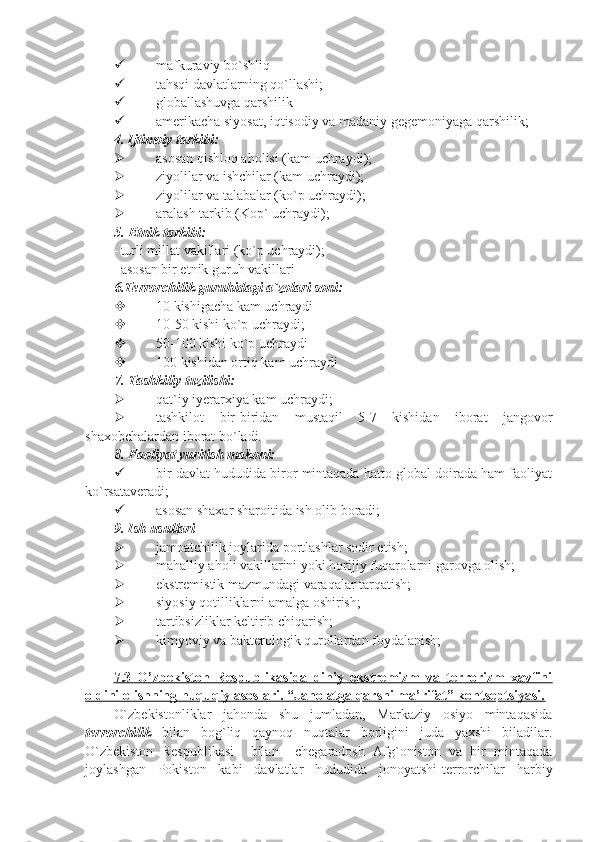 mafkuraviy bo`shliq
 tahsqi davlatlarning qo`llashi;
 globallashuvga qarshilik
 amerikacha siyosat, iqtisodiy va madaniy gegemoniyaga qarshilik;
4.   Ijtimoiy tarkibi:
 asosan qishloq aholisi (kam uchraydi);
 ziyolilar va ishchilar (kam uchraydi);
 ziyolilar va talabalar (ko`p uchraydi);
 aralash tarkib (Kop` uchraydi);
5.   Etnik tarkibi:
- turli millat vakillari (ko`p uchraydi);
- asosan bir etnik guruh vakillari
6.Terrorchilik guruhidagi a`zolari soni:
 10 kishigacha kam uchraydi
 10-50 kishi ko`p uchraydi;
 50-100 kishi ko`p uchraydi
 100 kishidan ortiq kam uchraydi
7.  Tashkiliy tuzilishi:
 qat`iy iyerarxiya kam uchraydi;
 tashkilot   bir-biridan   mustaqil   5-7   kishidan   iborat   jangovor
shaxobchalardan iborat bo`ladi.
8.  Faoliyat yuritish makoni:
 bir davlat hududida biror mintaqada hatto global doirada ham faoliyat
ko`rsataveradi;
 asosan shaxar sharoitida ish olib boradi;
9.   Ish usullari
 jamoatchilik joylarida portlashlar sodir etish;
 mahalliy aholi vakillarini yoki horijiy fuqarolarni garovga olish;
 ekstremistik mazmundagi varaqalar tarqatish;
 siyosiy qotilliklarni amalga oshirish;
 tartibsizliklar keltirib chiqarish;
 kimyoviy va bakterologik qurollardan foydalanish;
7.3   O’zbеkistоn   Rеspublikasida   diniy   ekstrеmizm   va   tеrrоrizm   xavfini
оldini оlishning huquqiy asоslari. “Jahоlatga qarshi ma’rifat” kоntsеptsiyasi.   
O`zbekistonliklar   jahonda   shu   jumladan,   Markaziy   osiyo   mintaqasida
terrorchilik   bilan   bog`liq   qaynoq   nuqtalar   borligini   juda   yaxshi   biladilar.
O`zbekiston   Respublikasi     bilan     chegaradosh   Afg`oniston   va   bir   mintaqada
joylashgan   Pokiston   kabi   davlatlar   hududida   jonoyatshi-terrorchilar   harbiy 