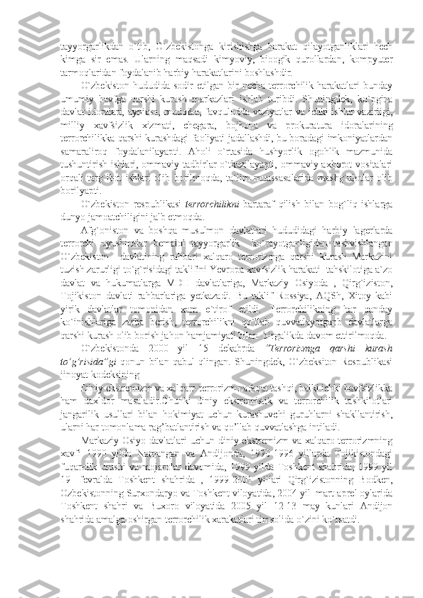 tayyorgarlikdan   o`tib,   O`zbekistonga   kirishishga   harakat   qilayotganliklari   hech
kimga   sir   emas.   Ularning   maqsadi   kimyoviy,   bioogik   qurollardan,   kompyuter
tarmoqlaridan foydalanib harbiy harakatlarini boshlashdir.
O`zbekiston   hududida  sodir   etilgan  bir   necha   terrorchilik   harakatlari   bunday
umumiy   havfga   qarshi   kurash   markazlari   ishlab   turibdi.   Shuningdek,   ko`pgina
davlat idoralari, ayniqsa, mudofaa, favqulodda vaziyatlar va ichki ishlar vazirligi,
milliy   xavfsizlik   xizmati,   chegara,   bojhona   va   prokuratura   idoralarining
terrorchilikka qarshi kurashdagi faoliyati jadallashdi, bu boradagi imkoniyatlardan
samaraliroq   foydalanilayapti.   Aholi   o`rtasida   hushyorlik   ogohlik   mazmunida
tushuntirish ishlari, ommaviy tadbirlar  o`tkazilayapti, ommaviy axborot  vositalari
orqali   targ`ibot   ishlari   olib   borilmoqda,   ta`lim   muassasalarida   mashg`ulotlar   olib
borilyapti.
O`zbekiston   respublikasi   terrorchilikni   bartaraf   qilish   bilan   bog`liq   ishlarga
dunyo jamoatchiligini jalb etmoqda.
Afg`oniston   va   boshqa   musulmon   davlatlari   hududidagi   harbiy   lagerlarda
terrorchi   uyushmalar   bemalol   tayyorgarlik     ko`rayotganligidan   tashvishlangan
O`zbekiston     davlatining   rahbari   xalqaro   terrorizmga   qarshi   kurash   Markazini
tuzish zarurligi to`g`risidagi taklifini Yevropa xavfsizlik harakati  tahskilotiga a`zo
davlat   va   hukumatlarga   MDH   davlatlariga,   Markaziy   Osiyoda   ,   Qirg`iziston,
Tojikiston   davlati   rahbarlariga   yetkazadi.   Bu   taklif   Rossiya,   AQSh,   Xitoy   kabi
yirik   davlatlar   tomonidan   xam   e`tirof   etildi.   Terrorchilikning   har   qanday
ko`inishlariga   zarba   berish,   terrorchilikni   qo`llab   quvvatlayotganb   davlatlarga
qarshi kurash olib borish jahon hamjamiyati bilan  birgalikda davom ettirilmoqda.
O`zbekistonda   2000   yil   15   dekabrda   “Terrorizmga   qarshi   kurash
to’g’risida”gi   qonun   bilan   qabul   qlingan.   Shuningdek,   O`zbeksiton   Respublikasi
jinoyat kodeksining 
Diniy ekstremizm va xalqaro terrorizm nafaqat tashqi, balki ichki havfsizlikka
ham   daxldor   masaladir.Chunki   diniy   ekstremistik   va   terrorchilik   tashkilotlari
jangarilik   usullari   bilan   hokimiyat   uchun   kurashuvchi   guruhlarni   shakllantirish,
ularni har tomonlama rag’batlantirish va qo’llab quvvatlashga intiladi.
Markaziy Osiyo davlatlari uchun diniy ekstremizm  va xalqaro terrorizmning
xavfi   1990   yilda   Namangan   va   Andijonda,   1990-1996   yillarda   Tojikistondagi
fuqarolik   urushi   va   mojarolar   davomida,   1999   yilda   Toshkent   shahrida,   1999   yil
19-   fevralda   Toshkent   shahrida   ,   1999-2001   yillari   Qirg`izistonning   Bodken,
Ozbekistonning Surxondaryo va Toshkent viloyatida, 2004 yil  mart-aprel oylarida
Toshkent   shahri   va   Buxoro   viloyatida   2005   yil   12-13   may   kunlari   Andijon
shahrida amalga oshirgan terrorchilik xarakatlari timsolida o`zini ko`rsatdi. 