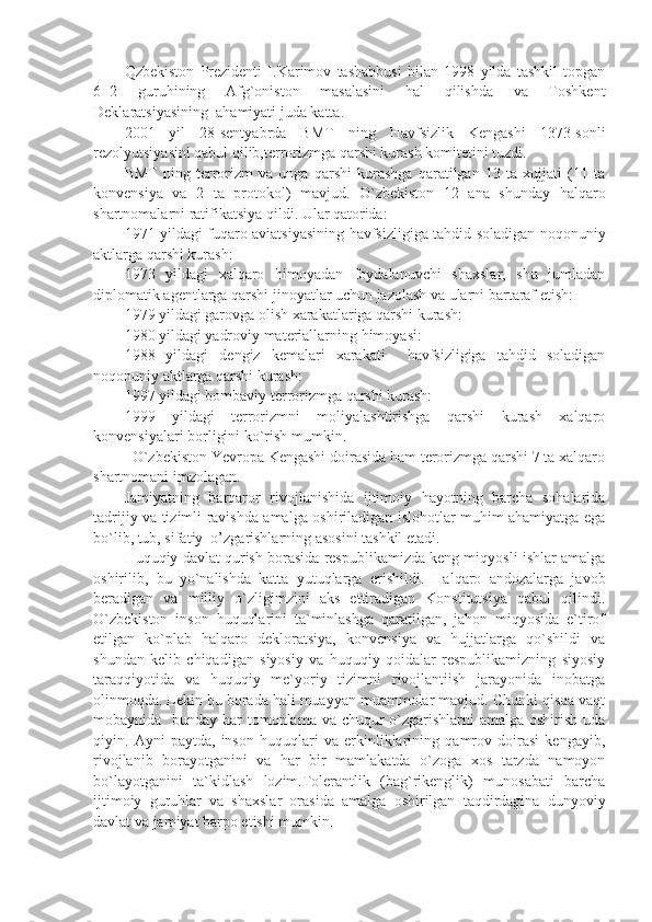 Qzbekiston   Prezidenti   I.Karimov   tashabbusi   bilan   1998   yilda   tashkil   topgan
6  2   guruhining   Afg`oniston   masalasini   hal   qilishda   va   Toshkent
Deklaratsiyasining  ahamiyati juda katta.
2001   yil   28-sentyabrda   BMT   ning   Havfsizlik   Kengashi   1373-sonli
rezolyutsiyasini qabul qilib,terrorizmga qarshi kurash komitetini tuzdi.
BMT   ning   terrorizm   va   unga   qarshi   kurashga   qaratilgan   13   ta   xujjati   (11   ta
konvensiya   va   2   ta   protokol)   mavjud.   O`zbekiston   12   ana   shunday   halqaro
shartnomalarni ratifikatsiya qildi. Ular qatorida:
1971 yildagi fuqaro aviatsiyasining havfsizligiga tahdid soladigan noqonuniy
aktlarga qarshi kurash:
1973   yildagi   xalqaro   himoyadan   foydalanuvchi   shaxslar,   shu   jumladan
diplomatik agentlarga qarshi jinoyatlar uchun jazolash va ularni bartaraf etish:
1979 yildagi garovga olish xarakatlariga qarshi kurash:
1980 yildagi yadroviy materiallarning himoyasi:
1988   yildagi   dengiz   kemalari   xarakati     havfsizligiga   tahdid   soladigan
noqonuniy aktlarga qarshi kurash:
1997 yildagi bombaviy terrorizmga qarshi kurash:
1999   yildagi   terrorizmni   moliyalashtirishga   qarshi   kurash   xalqaro
konvensiyalari borligini ko`rish mumkin. 
  O`zbekiston Yevropa Kengashi doirasida ham terorizmga qarshi 7 ta xalqaro
shartnomani imzolagan.
Jamiyatning   barqaror   rivojlanishida   ijtimoiy   hayotning   barcha   sohalarida
tadrijiy va tizimli ravishda amalga oshiriladigan islohotlar muhim ahamiyatga ega
bo`lib, tub, sifatiy  o’zgarishlarning asosini tashkil etadi.
Huquqiy davlat qurish borasida respublikamizda keng miqyosli ishlar amalga
oshirilib,   bu   yo`nalishda   katta   yutuqlarga   erishildi.   Halqaro   andozalarga   javob
beradigan   va   milliy   o`zligimzini   aks   ettiradigan   Konstitutsiya   qabul   qilindi.
O`zbekiston   inson   huquqlarini   ta`minlashga   qaratilgan,   jahon   miqyosida   e`tirof
etilgan   ko`plab   halqaro   dekloratsiya,   konvensiya   va   hujjatlarga   qo`shildi   va
shundan   kelib   chiqadigan   siyosiy   va   huquqiy   qoidalar   respublikamizning   siyosiy
taraqqiyotida   va   huquqiy   me`yoriy   tizimni   rivojlantiish   jarayonida   inobatga
olinmoqda. Lekin bu borada hali muayyan muammolar mavjud. Chunki qisqa vaqt
mobaynida   bunday har  tomonlama va chuqur o`zgarishlarni amalga oshirish uda
qiyin.   Ayni   paytda,   inson   huquqlari   va   erkinliklarining   qamrov   doirasi   kengayib,
rivojlanib   borayotganini   va   har   bir   mamlakatda   o`zoga   xos   tarzda   namoyon
bo`layotganini   ta`kidlash   lozim.Tolerantlik   (bag`rikenglik)   munosabati   barcha
ijtimoiy   guruhlar   va   shaxslar   orasida   amalga   oshirilgan   taqdirdagina   dunyoviy
davlat va jamiyat barpo etishi mumkin. 