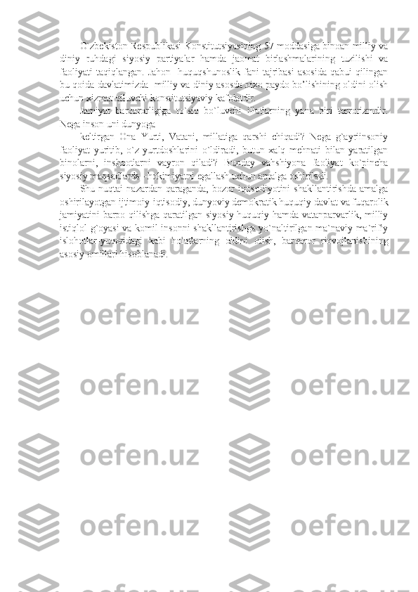 O`zbekiston Respublikasi Konstitutsiyasining 57-moddasiga binoan milliy va
diniy   ruhdagi   siyosiy   partiyalar   hamda   jaomat   birlashmalarining   tuzilishi   va
faoliyati   taqiqlangan.   Jahon     huquqshunoslik   fani   tajribasi   asosida   qabui   qilingan
bu qoida davlatimizda   milliy va diniy asosda nizo paydo bo’lishining oldini olish
uchun xizmat qiluvchi konstitutsiyaviy kafolatdir.
Jamiyat   barqarorligiga   to`siq   bo`luvchi   illatlarning   yana   biri   terrorizmdir.
Nega inson uni dunyoga 
keltirgan   Ona   Yurti,   Vatani,   millatiga   qarshi   chiqadi?   Nega   g`ayriinsoniy
faoliyat   yuritib,   o`z   yurtdoshlarini   o`ldiradi,   butun   xalq   mehnati   bilan   yaratilgan
binolarni,   inshootlarni   vayron   qiladi?   Bunday   vahshiyona   faoliyat   ko`pincha
siyosiy maqsadlarda –hokimiyatni egallash uchun amalga oshiriladi.
Shu  nuqtai   nazardan  qaraganda,   bozor   iqtisodiyotini   shakllantirishda   amalga
oshirilayotgan ijtimoiy-iqtisodiy, dunyoviy demokratik huquqiy davlat va fuqarolik
jamiyatini barpo qilishga qaratilgan siyosiy-huquqiy hamda vatanparvarlik, milliy
istiqlol g`oyasi  va komil insonni shakllantirishga yo`naltirilgan ma`naviy-ma`rifiy
islohotlar-yuqoridagi   kabi   holatlarning   oldini   olish,   barqaror   riovojlanishining
asosiy omillari hisoblanadi. 