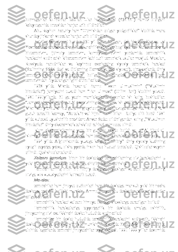 bormaganlar   kofirdirlar”-dedilar.   Ular   hazrati   Alini   (656-661)   namoz   o`qigani
kelayotganida orqasidan hanjar urib o`ldirdilar.
Abu  Rayhon   Beruniy   ham   “O`tmishdan   qolgan   yodgorliklar”   kitobida   mana
shunday jirkanch voqealar hanjar urib o`ldirdilar.
Ba`zilar   terrorizmni   bundan   150   yil   burun   bo`lgan,   deb   hisoblaydilar   va   uni
Yevropadagi anarxistlarning buzg`unchilik ishlariga bog`laydilar. Narkoterrorizm,
bioterrorizm,   ijtimoiy   terrorizm,   kompyuter   tizimi   yordamida   terrorchilik
harakatini sodir-etish kiberterrorizm kabi turli terroristik usullar mavjud. Masalan,
Rossiyada   narodniklar   va   keyinroq   eserlarning   siyosiy   terroristik   harakati
(Stalinning-SSSR dagi va Gitlerning Germaniyadagi siyosati), o`rta asrlarda diniy
terrorizm   (salb   yurishlari)ham   bo`lgan.   Shuningdek   bolshevizmda   ham
terrorizmdan foydalanganligini e`tirof etiladi.
1928   yilda   Misrda   hasan-al   Banno   “Ixvon   ul-muslimin”   (“Muslimin
birodarlar”)   jamiyatini   tuzadi   ham   “Fan   ul-mavt”   (O`lim   fani)   kitobini   yozadi.
1980-1990yillarda   30   ga   yaqin   mamlakatlarda   ixvonlar   ish   ko`ra   boshladilar.
“Jamoati al-muslimin” guruhi esa o`zining terrorchilik ish usulibilan ajralib turardi.
Misr harbiy tribunali bu guruhni g`ayriqonuniy deb jazoga tortganidan so`ng ham
guruh   tarqalib   ketmay,   “At-takfir   val   hijro”   nomi   bilan     faoliyt   olib   bordi   1981
yilda suiqasd uyushtirilib prezident Anvar Sadat o`ldirilgandan so`ng ,”Musulmon
birodarlar” diniy ekstremistik tahskiloti rahbari qamoqqa olindi.
Islom   ekstremistlarning   yana   bir   guruhio   paydo   bo`ldi   va   u   “Al   jihod   al-
islomiy” nomi bilan bugungi kunda ham terrorchilik harakatlarini sodiretmoqda.
1994   yilda   Afg`onistonda   yuzaga   kelgan   “Tolibiy”   diniy-siyosiy   kuchning
oyog`i qayerga yetsa, o`sha yyerda inson haq-huquqi toptaladi. Qishloqlar vayron
qilindi. Qashshoqlar talandi.
Xalqaro   terrorizm -   biron   bir   davlatdagi   terrorchilarning   o`z   harakatlarini   u
yoki bu davlat hududidan tahsqariga chiqib, davom ettirishdir.
Terrorchilarning   biron   bir   horijiy   davlatga   joylashgan   xalqaro   terrorizmning
o`ziga xos xususiyatlarini ko`rsatib turadi.
Masalan:
terrorchilar   ham   jinoyat   qurbonlari   ham   bir   davlatga   mansub   yoki   bir   necha
davlatga   tegishli   bo`lishi   mumkin.  Ammo  jinoyat   shu   davlatdan   tahsqarida   sodor
etilgan bo`ladi.
Terrorchilik harakati xalqaro himoya ostidagi shaxslarga qaratilgan bo`ladi
Terrorchilik   harakatlariga   tayyorgarlik   bir   davlatda   amalga   oshirilib,
jinoyatning o`zi esa ikkinchi davlat hududida sodir etiladi
Terrorchilar   bir   davlat   hududida   terrorchilik   harakatini   sodir   etib,   ikkinchi
davlat hududiga o`tib yahsirinishi mumkin. Pokistonda 37 ta, Afg`onistonda 22 ta
alohida lagerlarda terrorchi jinoyatchilar tayyorlanadi. 1990-1999 yillar davomida 