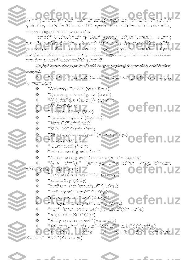 29 mingdan ortiq Xindiston fuqarolari terrorchi guruhlar tomonidan o`ldirilgan. Bir
yilda   dunyo   bo`yicha   320   tadan   660   tagacha   terrorchilik   harakatlari   sodir   etilib,
minglab begunoh aholi qurbon bo`ldi
Terrorchilik   tahskilotlarining   aksari   yashirin   faoliyat   ko`rsatadi.   Ularnng
tasodifiy   harakatlari   keltiradi,   begunoh   insonlar   hayotiga   chang   soladi,   qalbini
jarohatlaydi.   Shu   bois   ularning   qora   niyatlariga   chek   qo`yish,
buzg`unchiliklarining   oldini   olish,   millatlar   osoyishtaligini   ta`minalsh   maqsadida
terrorizmga qarshi kurash boshlab yuborildi.
Hozirgi kunda dunyoga havf solib turgan quyidagi terrorchilik tashkilotlari
mavjud:
 “Abu Nidol” tashkiloti  (rahbari  vafotidan so`ng bu tashkiloti  faoliyat
ko`rsatmagan)
 “Abu sayyof” guruhi (yaqin Sharq)
 “Qurollangan Islom” guruhi (Jazoir)
 “Al Qoida” (asos baza), (Afg`oniston)
 “Al jihod” (Misr)
 “Jamoa al islomiy” (Misr)
 “Harakt al mujohid” (Kashmir)
 “Xamas” (Yaqin Sharq)
 “Xizbulloh” (Yaqin Sharq)
 “Turkiston islom partiyasi” (Markaziy Osiyo)
 “Falastin islom jihodi”
 “falastin ozodligi fronti”
 “Falastin ozodligi xalq fronti”
 “falastin ozodligi xalq fronti-umumiy qo`mondonlik”
 “AUM   Sinrikyo”   (yaponiya,   uning   rahbari   xibsga   olingach,
tahskilotning faolligi pasaydi)
 “Bask ozodlik harakati” “Eta” (Ispaniya)
 “kahane Xay” (Xitoy)
 “qurdiston ishchilar partiyasi” (Turkiya)
 “Inqilobiy xalq kurashi” (Turkiya)
 “inqilobiy halahsi”-ELA (Gretsiya)
 “17 noyabr inqilobiy tashkiloti” (Gretsiya)
 “Tamil Ilamani ozod qiluvchi yo`lbarslar”(Shri-Lanka)
 “Mujohiddini Xald” (Eron)
 “Milliy ozodlik armiyasi” (Venesuella)
 “Kolubmiya inqilobiy qurolli kuchlari” “FARC” (Kolumbiya)
 “Kolumbiya   o`zining   o`zi   mudofa   qilish   Birlashgan
KUchlari”-“AUG” (Kolumbiya) 