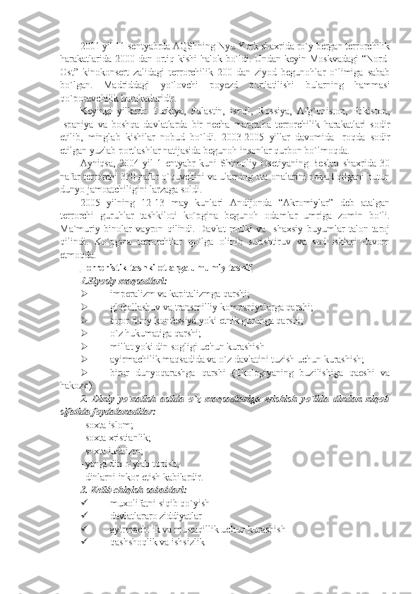 2001 yil 11 sentyabrda AQShning Nyu-York shaxrida ro`y bergan terrorchilik
harakatlarida 2000 dan ortiq kishi halok bo`ldi. Undan keyin Moskvadagi  “Nord-
Ost”   kinokonsert   zalidagi   terrorchilik   200   dan   ziyod   begunohlar   o`limiga   sabab
bo`lgan.   Madriddagi   yo`lovchi   poyezd   portlatilishi   bularning   hammasi
qo`poruvchilik harakatlaridir.
Keyingi   yillarda   Turkiya,   Falastin,   isroil,   Rossiya,   Afg`oniston,   Pokiston,
Ispaniya   va   boshqa   davlatlarda   bir   necha   marotaba   terrorchilik   harakatlari   sodir
etilib,   minglab   kishilar   nobud   bo`ldi.   2003-2005   yillar   davomida   Iroqda   sodir
etilgan yuzlab portlashlar natijasida begunoh insonlar qurbon bo`lmoqda.
Ayniqsa,   2004   yil   1   entyabr   kuni   Shimoliy   Osetiyaning   Beslan   shaxrida   30
nafar terrorchi 330 nafar o`quvchini va ularning ota-onalarini nobud qilgani butun
dunyo jamoatchiligini larzaga soldi.
2005   yilning   12-13   may   kunlari   Andijonda   “Akromiylar”   deb   atalgan
terrorchi   guruhlar   tashkiloti   ko`pgina   begunoh   odamlar   umriga   zomin   bo`li.
Ma`muriy   binolar   vayron   qilindi.   Davlat   mulki   va     shaxsiy   buyumlar   talon-taroj
qilindi.   Ko`pgina   terrorchilar   qo`lga   olinib   surishtiruv   va   sud   ishlari   davom
etmoqda.
Terroristik tashkilotlarga umumiy tasnif
1.Siyosiy maqsadlari:
 imperalizm va kapitalizmga qarshi;
 globallashuv va transmilliy kompaniyalarga qarshi;
 biror diniy konfessiya yoki etnik guruhga qarshi;
 o`z hukumatiga qarshi;
 millat yoki din sogligi uchun kurashish
 ayirmachilik maqsadida va o`z davlatini tuzish uchun kurashish;
 biror   dunyoqarashga   qarshi   (Ekologiyaning   buzilishiga   qaeshi   va
hakozo).
2.   Diniy   yo`nalish   aslida   o`z   maqsadlariga   erishish   yo`lida   dindan   niqob
sifatida foydalanadilar:
- soxta islom;
- soxta xristianlik;
- soxta iudaizm;
- yangi din o`ylab topish;
- dinlarni inkor etish kabilardir.
3 .  Kelib chiqish sabablari:
 muxolifatni siqib qo`yish
 davlatlararo ziddiyatlar
 ayirmachilik va mustaqillik uchun kurashish
 qashshoqlik va ishsizlik 