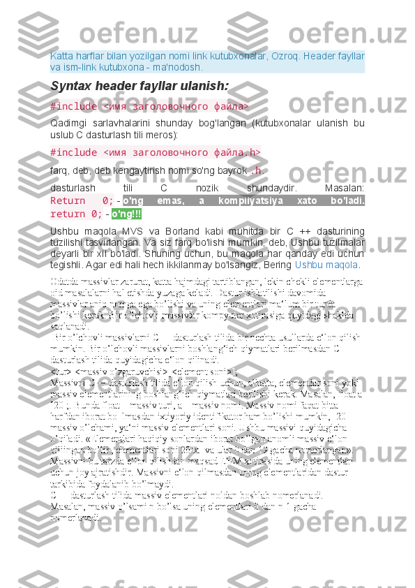 Katta harflar bilan yozilgan nomi link kutubxonalar, Ozroq. Header fayllar
va ism-link kutubxona - ma'nodosh.
Syntax header fayllar ulanish:
#include <имя заголовочного файла>
Qadimgi   sarlavhalarini   shunday   bog'langan   (kutubxonalar   ulanish   bu
uslub C dasturlash tili meros):
#include <имя заголовочного файла.h>
farq, deb, deb kengaytirish nomi so'ng bayrok   .h .
dasturlash   tili   C   nozik   shundaydir.   Masalan:
Return   0;   -   o'ng   emas,   a   kompilyatsiya   xato   bo'ladi.
return 0;   -   o'ng!!!
Ushbu   maqola   MVS   va   Borland   kabi   muhitda   bir   C   ++   dasturining
tuzilishi tasvirlangan. Va siz farq bo'lishi mumkin, deb, Ushbu tuzilmalar
deyarli   bir   xil   bo'ladi.   Shuning   uchun,   bu  maqola  har   qanday   edi  uchun
tegishli. Agar edi hali hech ikkilanmay bo'lsangiz, Bering   Ushbu maqola .
Odatda massivlar zarurat, katta hajmdagi tartiblangan, lekin chekli elementlarga
oid masalalarni hal etishda yuzaga keladi. Dastur ishlatilishi davomida 
massivlar aniq nomga ega bo’lishi va uning elementlari ma‘lum bir turda 
bo’lishi kerak. Bir o’lchovli massivlar kompyuter xotirasiga quyidagi shaklda 
saqlanadi.
  Bir o’lchovli massivlarni C++ dasturlash tilida bir nechta usullarda e‘lon qilish 
mumkin. Bir o’lchovli massivlarni boshlang‘ich qiymatlari berilmasdan C++ 
dasturlash tilida quyidagicha e‘lon qilinadi. 
<tur> <massiv o’zgaruvchisi>[<element soni>]; 
Massivni C++ dasturlash tilida e‘lon qilish uchun, albatta, elementlar soni yoki 
massiv elementlarining boshlang‘ich qiymatlari berilishi kerak. Masalan, float a
[20];. Bunda float – massiv turi, a – massiv nomi. Massiv nomi faqat bitta 
harfdan iborat bo‗lmasdan ixtiyoriy identifikator ham bo’lishi mumkin, [20]– 
massiv o’lchami, ya‘ni massiv elementlari soni. Ushbu massivi quyidagicha 
o’qiladi. «Elementlari haqiqiy sonlardan iborat bo’lgan anomli massiv e‘lon 
qiliingan bo’lib, elementlari soni 20 ta    va ular 0 dan 19 gacha nomerlangan». 
Massivni bu tarzda e‘lon qilishdan maqsad EHM xotirasida uning elementlari 
uchun joy ajratishdir. Massivni e‘lon qilmasdan uning elementlaridan dastur 
tarkibida foydalanib bo’lmaydi. 
C++ dasturlash tilida massiv elementlari noldan boshlab nomerlanadi. 
Masalan, massiv o’lsami n bo’lsa uning elementlari 0 dan n-1 gacha 
nomerlanadi.  