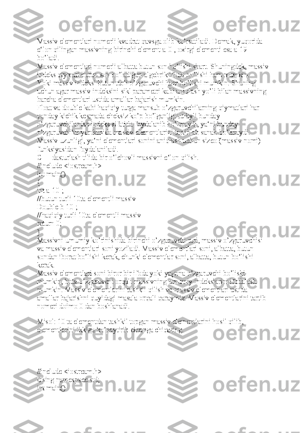 Massiv elementlari nomerli kvadrat qavsga olib ko’rsatiladi. Demak, yuqorida 
e‘lon qilingan massivning birinchi element a[0], oxirgi elementi esa a[19] 
bo’ladi. 
Massiv elementlari nomerli albatta butun son bo’lishi shart. Shuningdek, massiv
indeks qiymati butun son bo’ladigan algebrik ifoda bo’lishi ham mumkin. 
Yoki massiv indeksi butun turli o’zgaruvchi ham bo’lishi mumkin. Shuning 
uchun agar massiv indeksini sikl parametri kabi aniqlash yo’li bilan massivning 
barcha elementlari ustida amallar bajarish mumkin. 
Float va double kabi haqiqiy turga mansub o’zgaruvchilarning qiymatlari har 
qanday kichik kesmada cheksiz ko’p bo’lganligi tufayli bunday 
o’zgaruvchilardan indeks sifatida foydalanib bo’lmaydi, ya‘ni bunday 
o’zgaruvchilar yordamida massiv elementlarini tartiblab sanab bo’lmaydi. 
Massiv uzunligi, ya‘ni elementlari sonini aniqlash uchun sizeof(massiv nomi) 
funksiyasidan foydalaniladi. 
C++ dasturlash tilida bir o’lchovli massivni e‘lon qilish. 
#include <iostream.h>
int main()
{
int a[10];
//butun turli 10ta elementli massiv
Double b[10];
//haqiqiy turli 10ta elementli massiv
return 0;
}
Massivni umumiy ko’rinishida birinchi o’zgaruvchi turi, massiv o’zgaruvchisi 
va massiv elementlari soni yoziladi. Massiv elementlari soni, albatta, butun 
sondan iborat bo’lishi kerak, chunki elementlar soni, albatta, butun bo‘lishi 
kerak. 
Massiv elementlari soni biror bir ifoda yoki yagona o’zgaruvchi bo’lishi 
mumkin, bitta o’zgaruvchi orqali massivning umumiy indekslarini ifodalash 
mumkin. Massiv elementlarini tashkil qilish va massiv elementlari ustida 
amallar bajarishni quyidagi masala orqali qaraymiz. Massiv elementlarini tartib 
nomeri doimo 0 dan boshlanadi. 
Misol: 10 ta elementdan tashkil topgan massiv elementlarini hosil qilib, 
elementlarini ikkiga ko’paytirib ekranga chiqaring. 
 
#include <iostream.h>
Using namespace std;
int main() 