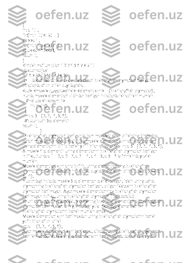 {
int a[10];
for(int i=0;i<=9;i++)
cin>>a[i];
for(int i=0;i<=9;i++)
cout<<a[i]*2<<   ;‖ ‖
return 0;
}
Kiritish ma‘lumotlari 1 2 3 4 5 6 7 8 9 10 
Dastur natijasi 
2 4 6 8 10 12 14 16 18 20 
C++ dasturlash tilida massiv elementlari boshlang‘ich qiymatlari berilgan 
holatlarda e‘lon qilish quyidagicha. 
<tur> <massiv o„zgaruvchisi>[<element soni>]={boshlang ich qiymatlar}; 	
‟
Bunda massiv elementlari oldindan berilgan holatlarda ishlatilishi mumkin.
      #include <iostream.h> 
             int main()                                                                    
   {  
     int a[5]={2, 3, -4, 5, 6};
   //butun turli 5ta elementli 
return 0;                              
                               }                                                                                      
  Boshlang‘ich qiymatlari berilganda ham massivni e‘lon qilishning bir nechta 
turlari mavjud. C++dasturlash tilida massiv elementlar soni aniq bo’lganda 
uning elementlarini to’liq berish yo’li bilan e‘lon qilish. Int a[5]={2, 3, -4, 5, 6};
A massiv 4 ta elementli uning elementlarini boshlang‘ich qiymatlari berilgan 
Bo‘lsa, bunda a[1]=2, a[2]=3, a[3]=-4, a[4]=5, a[5]=6 ko‘rinishida yozish 
mumkin. 
Massiv elementlari soni aniq bo’lib, uning elementlarining boshlang‘ich 
qiymatlari to’liq bo’lmagan holatlarda quyidagicha e‘lon qilinadi. Int a[5]={2, 
3, -4}; 
Yuqoridagi holatda massiv 5 ta elementan tashkil topgan, lekin uning uchta 
qiymatining boshlang‘ich qiymatlari berilgan, qolgan ikkitasini boshlang‘ich 
qiymatlari berilmagan. Agar massiv elementlarining boshlang‘ich qiymatlari 
berilmagan bo’lsa, uning boshlang‘ich qiymatlari 0 deb qaraladi. 
Shuni e‘tiborga olish kerakki, massivning boshidagi elementlarini boshlang‘ich 
qiymatlari berilmasdan uning o’rtadagi yoki oxiridagi elementlarini 
boshlang‘ich qiymatlarini berish mumkin emas. 
Massiv elementlari soni berilmasdan uning boshlang‘ich qiymatlarini berish 
yo’li bilan e‘lon qilish. 
Int a[]={2, 3, -4, 5, 6}; 
Agar massiv elementlari soni berilmasa, albatta, uning boshlang‘ich qiymatlari 
berilishi kerak. Massivning elementlar soni berilmaganda dastur komplyatori  