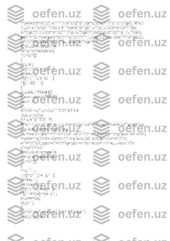 massiv elementlari sonini boshlang‘ich qiymatlar soni bilan aniqlaydi. Misol: 
Butun sonlardan iborat a[8] massiv berilgan uning juft elementlarini 2ga 
ko’paytirib toq elementlarini 3 ga ko’paytirib ekranga chiqaring. Bu masala 
yechimida massiv elementining har birini juft va toqlikka tekshirib chiqiladi, 
juft bo’lsa, ikkiga toq bo’lsa, uchga ko’paytirildi.    
#include <iostream.h>
using namespace std;
int main()
{
int a[8];
for(int i=0;i<=7;i++)
cin>>a[i];
for(int i=0;i<=7;i++)
if(a[i]%2==0)
{
cout<<a[i]*2<<   ;}‖ ‖
else cout<<a[i]*3<<   ;	
‖ ‖
return 0;
}
Kiritish ma‘lumotlari 1 2 3 4 5 6 7 8    
Dastur natijasi 
3 4 9 8 15 12 21 16 
Misol: n natural son va n ta elementdan tashkil topgan massiv berilgan uning 
eng katta elementini aniqlang. 
Bu masalani yechimini aniqlash uchun birinchi elementni eng katta deb qarab, 
massivning barcha elementini eng katta deb qaralgan element bilan 
solishtiriladi, agar solishtirilayotgan sondan kattasi topilsa, u katta bilan 
almashtiriladi. 
#include <iostream.h>
Using namespace std;
int main()
{
int a[10];
For(int i=0;i<=9;i++)
Cin>>a[i];
int max=a[0];
for(int i=0;i<=9;i++)
if(a[i]>max) max=a[i];
cout<<max;
return 0;
}
Kiritish ma‘lumotlari 1 2 3 4 5 6 7 8 9 10 
Dastur natijasi 10  