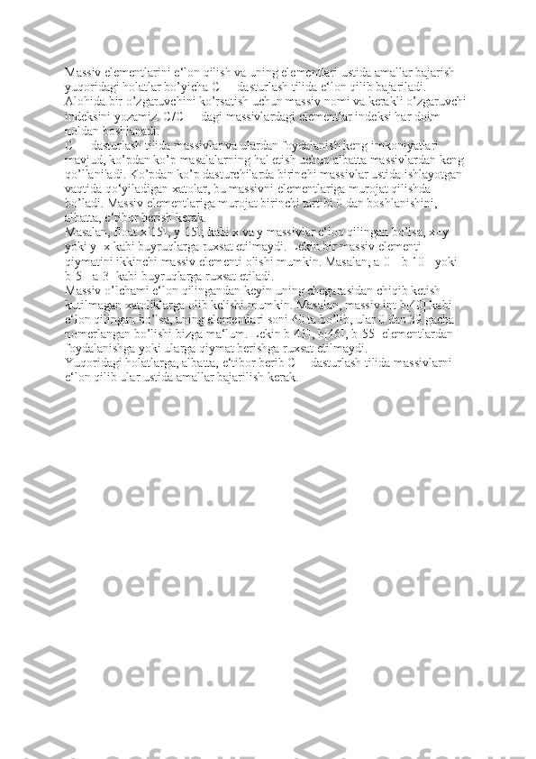 Massiv elementlarini e‘lon qilish va uning elementlari ustida amallar bajarish 
yuqoridagi holatlar bo’yicha C++ dasturlash tilida e‘lon qilib bajariladi. 
Alohida bir o’zgaruvchini ko’rsatish uchun massiv nomi va kerakli o’zgaruvchi 
indeksini yozamiz. C/C++ dagi massivlardagi elementlar indeksi har doim 
noldan boshlanadi. 
C++ dasturlash tilida massivlar va ulardan foydalanish keng imkoniyatlari 
mavjud, ko’pdan ko’p masalalarning hal etish uchun albatta massivlardan keng 
qo’llaniladi. Ko’pdan ko’p dasturchilarda birinchi massivlar ustida ishlayotgan 
vaqtida qo‘yiladigan xatolar, bu massivni elementlariga murojat qilishda 
bo’ladi. Massiv elementlariga murojat birinchi tartibi 0 dan boshlanishini, 
albatta, e‘tibor berish kerak.    
Masalan, float x[15], y[15]; kabi x va y massivlar e‘lon qilingan bo’lsa, x=y    
yoki y=x kabi buyruqlarga ruxsat etilmaydi. Lekin bir massiv elementi 
qiymatini ikkinchi massiv elementi olishi mumkin. Masalan, a[0]=b[10]    yoki 
b[5]=a[3] kabi buyruqlarga ruxsat etiladi. 
Massiv o’lchami e‘lon qilingandan keyin uning chegarasidan chiqib ketish 
kutilmagan xatoliklarga olib kelishi mumkin. Masalan, massiv int b[40] kabi    
e‘lon qilingan bo’lsa, uning elementlari soni 40 ta bo’lib, ular 0 dan 39 gacha 
nomerlangan bo’lishi bizga ma‘lum. Lekin b[41], b[46], b[55] elementlardan 
foydalanishga yoki ularga qiymat berishga ruxsat etilmaydi. 
Yuqoridagi holatlarga, albatta, e‘tibor berib C++dasturlash tilida massivlarni 
e‘lon qilib ular ustida amallar bajarilish kerak.  