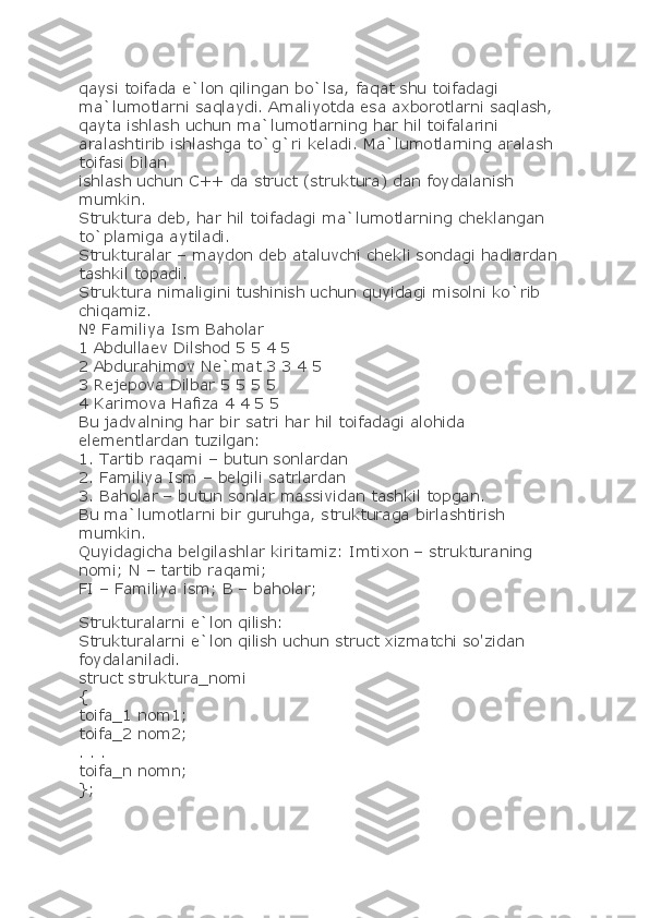 qaysi toifada e`lon qilingan bo`lsa, faqat shu toifadagi 
ma`lumotlarni saqlaydi. Amaliyotda esa axborotlarni saqlash, 
qayta ishlash uchun ma`lumotlarning har hil toifalarini 
aralashtirib ishlashga to`g`ri keladi. Ma`lumotlarning aralash 
toifasi bilan
ishlash uchun C++ da struct (struktura) dan foydalanish 
mumkin.
Struktura deb, har hil toifadagi ma`lumotlarning cheklangan 
to`plamiga aytiladi.
Strukturalar – maydon deb ataluvchi chekli sondagi hadlardan 
tashkil topadi.
Struktura nimaligini tushinish uchun quyidagi misolni ko`rib 
chiqamiz.
№ Familiya Ism Baholar
1 Abdullaev Dilshod 5 5 4 5
2 Abdurahimov Ne`mat 3 3 4 5
3 Rejepova Dilbar 5 5 5 5
4 Karimova Hafiza 4 4 5 5
Bu jadvalning har bir satri har hil toifadagi alohida 
elementlardan tuzilgan:
1. Tartib raqami – butun sonlardan
2. Familiya Ism – belgili satrlardan
3. Baholar – butun sonlar massividan tashkil topgan.
Bu ma`lumotlarni bir guruhga, strukturaga birlashtirish 
mumkin.
Quyidagicha belgilashlar kiritamiz: Imtixon – strukturaning 
nomi; N – tartib raqami;
FI – Familiya ism; B – baholar;
Strukturalarni e`lon qilish:
Strukturalarni e`lon qilish uchun struct xizmatchi so'zidan 
foydalaniladi.
struct struktura_nomi
{
toifa_1 nom1;
toifa_2 nom2;
. . .
toifa_n nomn;
}; 