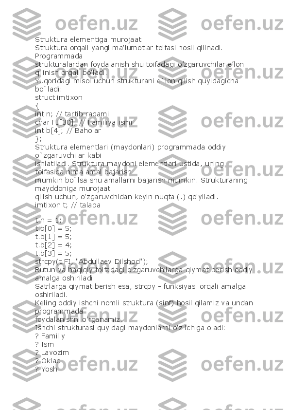 Struktura elementiga murojaat
Struktura orqali yangi ma'lumotlar toifasi hosil qilinadi. 
Prоgrammada
strukturalardan fоydalanish shu toifadagi o’zgaruvchilar e’lоn 
qilinish orqali bo'ladi.
Yuqoridagi misol uchun strukturani e`lon qilish quyidagicha 
bo`ladi:
struct imtixon
{
int n; // tartib raqami
char FI[30]; // Familiya ismi
int b[4]; // Baholar
};
Struktura elementlari (maydonlari) programmada oddiy 
o`zgaruvchilar kabi
ishlatiladi. Struktura maydoni elementlari ustida, uning 
toifasida nima amal bajarish
mumkin bo`lsa shu amallarni bajarish mumkin. Strukturaning 
mayddoniga murojaat
qilish uchun, o'zgaruvchidan keyin nuqta (.) qo'yiladi.
imtixon t; // talaba
t.n = 1;
t.b[0] = 5;
t.b[1] = 5;
t.b[2] = 4;
t.b[3] = 5;
strcpy(t.FI, "Abdullaev Dilshod");
Butun va haqiqiy toifadagi o'zgaruvchilarga qiymat berish oddiy
amalga oshiriladi.
Satrlarga qiymat berish esa, strcpy - funksiyasi orqali amalga 
oshiriladi.
Keling oddiy ishchi nomli struktura (sinf) hosil qilamiz va undan
programmada
foydalanishni o'rganamiz.
Ishchi strukturasi quyidagi maydonlarni o'z ichiga oladi:
? Familiy
? Ism
? Lavozim
? Oklad
? Yosh 