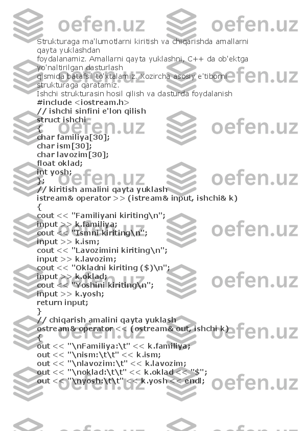 Strukturaga ma'lumotlarni kiritish va chiqarishda amallarni 
qayta yuklashdan
foydalanamiz. Amallarni qayta yuklashni, C++ da ob'ektga 
yo'naltirilgan dasturlash
qismida batafsil to'xtalamiz. Xozircha asosiy e'tiborni 
strukturaga qaratamiz.
Ishchi strukturasin hosil qilish va dasturda foydalanish
#include <iostream.h>
// ishchi sinfini e'lon qilish
struct ishchi
{
char familiya[30];
char ism[30];
char lavozim[30];
float oklad;
int yosh;
};
// kiritish amalini qayta yuklash
istream& operator >> (istream& input, ishchi& k)
{
cout << "Familiyani kiriting\n";
input >> k.familiya;
cout << "Ismni kiriting\n";
input >> k.ism;
cout << "Lavozimini kiriting\n";
input >> k.lavozim;
cout << "Okladni kiriting ($)\n";
input >> k.oklad;
cout << "Yoshini kiriting\n";
input >> k.yosh;
return input;
}
// chiqarish amalini qayta yuklash
ostream& operator << (ostream& out, ishchi k)
{
out << "\nFamiliya:\t" << k.familiya;
out << "\nism:\t\t" << k.ism;
out << "\nlavozim:\t" << k.lavozim;
out << "\noklad:\t\t" << k.oklad << "$";
out << "\nyosh:\t\t" << k.yosh << endl; 