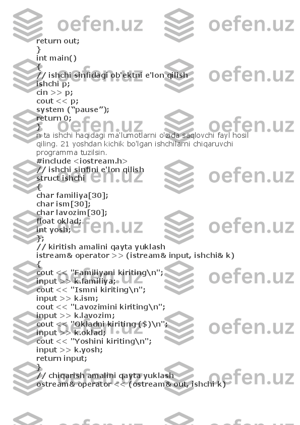 return out;
}
int main()
{
// ishchi sinfidagi ob'ektni e'lon qilish
ishchi p;
cin >> p;
cout << p;
system (“pause”);
return 0;
}
n ta ishchi haqidagi ma'lumotlarni o'zida saqlovchi fayl hosil 
qiling. 21 yoshdan kichik bo'lgan ishchilarni chiqaruvchi 
programma tuzilsin.
#include <iostream.h>
// ishchi sinfini e'lon qilish
struct ishchi
{
char familiya[30];
char ism[30];
char lavozim[30];
float oklad;
int yosh;
};
// kiritish amalini qayta yuklash
istream& operator >> (istream& input, ishchi& k)
{
cout << "Familiyani kiriting\n";
input >> k.familiya;
cout << "Ismni kiriting\n";
input >> k.ism;
cout << "Lavozimini kiriting\n";
input >> k.lavozim;
cout << "Okladni kiriting ($)\n";
input >> k.oklad;
cout << "Yoshini kiriting\n";
input >> k.yosh;
return input;
}
// chiqarish amalini qayta yuklash
ostream& operator << (ostream& out, ishchi k) 