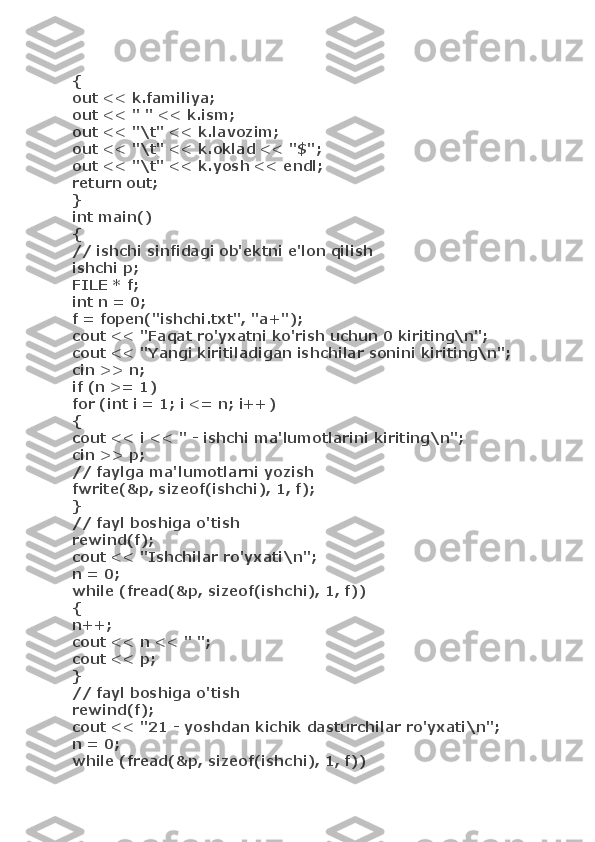 {
out << k.familiya;
out << " " << k.ism;
out << "\t" << k.lavozim;
out << "\t" << k.oklad << "$";
out << "\t" << k.yosh << endl;
return out;
}
int main()
{
// ishchi sinfidagi ob'ektni e'lon qilish
ishchi p;
FILE * f;
int n = 0;
f = fopen("ishchi.txt", "a+");
cout << "Faqat ro'yxatni ko'rish uchun 0 kiriting\n";
cout << "Yangi kiritiladigan ishchilar sonini kiriting\n"; 
cin >> n;
if (n >= 1)
for (int i = 1; i <= n; i++)
{
cout << i << " - ishchi ma'lumotlarini kiriting\n";
cin >> p;
// faylga ma'lumotlarni yozish
fwrite(&p, sizeof(ishchi), 1, f);
}
// fayl boshiga o'tish
rewind(f);
cout << "Ishchilar ro'yxati\n";
n = 0;
while (fread(&p, sizeof(ishchi), 1, f))
{
n++;
cout << n << " ";
cout << p;
}
// fayl boshiga o'tish
rewind(f);
cout << "21 - yoshdan kichik dasturchilar ro'yxati\n";
n = 0;
while (fread(&p, sizeof(ishchi), 1, f)) 