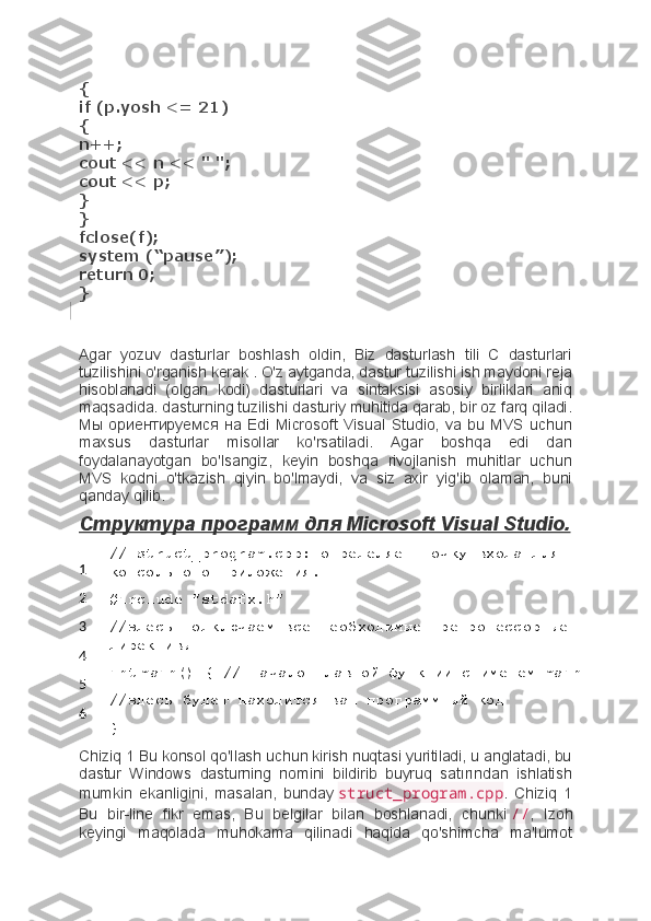 {
if (p.yosh <= 21)
{
n++;
cout << n << " ";
cout << p;
}
}
fclose(f);
system (“pause”);
return 0;
}
Agar   yozuv   dasturlar   boshlash   oldin,   Biz   dasturlash   tili   C   dasturlari
tuzilishini o'rganish kerak . O'z aytganda, dastur tuzilishi ish maydoni reja
hisoblanadi   (olgan   kodi)   dasturlari   va   sintaksisi   asosiy   birliklari   aniq
maqsadida. dasturning tuzilishi dasturiy muhitida qarab, bir oz farq qiladi.
Мы   ориентируемся   на   Edi   Microsoft   Visual   Studio,   va   bu   MVS   uchun
maxsus   dasturlar   misollar   ko'rsatiladi.   Agar   boshqa   edi   dan
foydalanayotgan   bo'lsangiz,   keyin   boshqa   rivojlanish   muhitlar   uchun
MVS   kodni   o'tkazish   qiyin   bo'lmaydi,   va   siz   axir   yig'ib   olaman,   buni
qanday qilib.
Структура программ для Microsoft Visual Studio.
1
2
3
4
5
6 // struct_program.cpp: определяет точку входа для 
консольного приложения.
#include "stdafx.h"
//здесь подключаем все необходимые препроцессорные 
директивы
int   main() {   // начало главной функции с именем main
//здесь будет находится ваш программный код
}
Chiziq 1 Bu konsol qo'llash uchun kirish nuqtasi yuritiladi, u anglatadi, bu
dastur   Windows   dasturning   nomini   bildirib   buyruq   satırından   ishlatish
mumkin   ekanligini,   masalan,   bunday   struct_program.cpp .   Chiziq   1
Bu   bir-line   fikr   emas,   Bu   belgilar   bilan   boshlanadi,   chunki   // ,   Izoh
keyingi   maqolada   muhokama   qilinadi   haqida   qo'shimcha   ma'lumot 