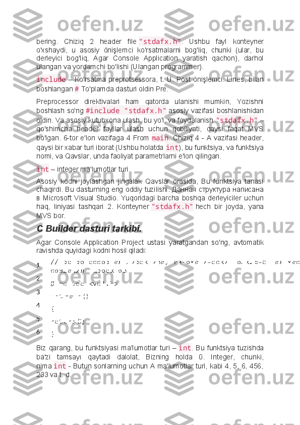 bering.   Chiziq   2   header   file   "stdafx.h" .   Ushbu   fayl   konteyner
o'xshaydi,   u   asosiy   önişlemci   ko'rsatmalarni   bog'liq,   chunki   (ular,   bu
derleyici   bog'liq,   Agar   Console   Application   yaratish   qachon),   darhol
ulangan va yordamchi bo'lishi (Ulangan programmer).
include   –  Ko'rsatma  preprotsessora,  t.  U.   Post  önişlemci.  Lines,   bilan
boshlangan   #   To'plamda dasturi oldin Pre.
Preprocessor   direktivalari   ham   qatorda   ulanishi   mumkin,   Yozishni
boshlash so'ng   #include "stdafx.h"   asosiy vazifasi boshlanishidan
oldin. Va asosiy kutubxona ulash, bu yo'l, va foydalanish   "stdafx.h"   –
qo'shimcha   header   fayllar   ulash   uchun   qobiliyati,   qaysi   faqat   MVS
bo'lgan. 6-tor e'lon vazifaga 4 From   main . Chiziq 4 - A vazifasi header,
qaysi bir xabar turi iborat (Ushbu holatda   int ), bu funktsiya, va funktsiya
nomi, va Qavslar, unda faoliyat parametrlarni e'lon qilingan.
int   – integer ma'lumotlar turi
Asosiy   kodni   joylashgan   jingalak   Qavslar   orasida,   Bu   funktsiya   tanasi
chaqirdi. Bu dasturning eng oddiy tuzilishi. Данная структура написана
в   Microsoft   Visual   Studio.   Yuqoridagi   barcha   boshqa   derleyiciler   uchun
haq,   liniyasi   tashqari   2.   Konteyner   "stdafx.h"   hech   bir   joyda,   yana
MVS bor.
C Builder dasturi tarkibi.
Agar   Console   Application   Project   ustasi   yaratgandan   so'ng,   avtomatik
ravishda quyidagi kodni hosil qiladi:
1
2
3
4
5
6 //препроцессорная директива, автоматически подключённая мастером 
создания    проектов
#include <vcl.h>
int   main()
{
return   0;
}
Biz qarang,  bu funktsiyasi  ma'lumotlar  turi –   int .  Bu  funktsiya tuzishda
ba'zi   tamsayı   qaytadi   dalolat,   Bizning   holda   0.   Integer,   chunki,
nima   int   - Butun sonlarning uchun A ma'lumotlar turi, kabi 4, 5, 6, 456,
233 va t. d. 