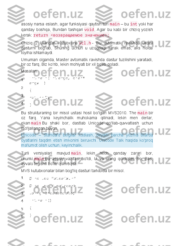 asosiy narsa eslash, agar funksiyasi qaytish turi   main   – bu   int   yoki har
qanday   boshqa,   Bundan   tashqari   void ,   Agar   bu   kabi   bir   chiziq   yozish
kerak:   return <возвращаемое значение>;
Chiziq   2   Ulangan   Kutubxona   vcl.h   -   Bu   avtomatik   ravishda   ustasi
dasturni   bog'lab,   Shuning   uchun   u   uzoqdagi   kerak   emas,   aks   holda
loyiha ishlamaydi.
Umuman olganda, Master avtomatik ravishda dastur tuzilishini yaratadi,
bir oz farq, Biz ko'rib, lekin mohiyati bir xil bo'lib qoladi.
Masalan:
1
2
3
4 int   main(int   argc,   char* 
argv[])
{
return   0;
}
Bu   strukturaning   bir   misol   ustasi   hosil   bo'lgan   MVS2010.   The   main   bir
oz   farq.   Yana   keyinchalik   muhokama   qilinadi,   lekin   men   derlar,
ekan   main   Bu   shakl   bor,   dastlab   Unicode   qo'llab-quvvatlash   uchun
mo'ljallangan buyon.
Unicode   –   Standard   belgilar   kodlash,   deyarli   barcha   yozma   tillarda
oyatlarini   taqdim   etish   imkonini   beruvchi.   Unicode   Talk   haqida   ko'proq
ma'lumot olish uchun, keyinchalik.
Turli   versiyalari   mavjud   main ,   lekin   hech   qanday   zarari   bor,
chunki   main   Bu   asosiy   vazifasi   bo'ldi,   U   va   uning   qoldiqlari   So,   Bas,
avvalo tegishli bo'lib qolmoqda.
MVS kutubxonalar bilan bog'liq dasturi tarkibida bir misol.
1
2
3
4
5
6 #include "stdafx.h"
#include <iostream>
using   namespace   std;
int   main()
{
} 