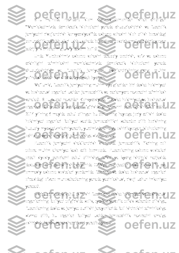 SHu   ma’noda   Prezident   Islom   Karimov   tomonidan   ishlab   chiqilgan
“Mamlakatimizda   demokratik   islohotlarni   yanada   chuqurlashtirish   va   fuqarolik
jamiyatini   rivojlantirish   konsyepsiyasi”da   axborot   sohasini   isloh   qilish   borasidagi
qonunchilik tashabbuslari   ushbu sohada bosqichma-bosq ich amalga oshirilayotgan
tadrijiy islohotlarning uzviy davomi bo’ldi. 
Unda   YUrtboshimiz   axborot   sohasini   taraqqiy   toptirish,   so’z   va   axborot
erkinligini   ta’minlashni   mamlakatimizda   demokratik   islohotlarni   yanada
chuqurlashtirish   va   fuqarolik   jamiyatini   rivojlantirishning   eng   muhim
yo’nalishlaridan biri sifatida byelgilab byergan.
Ma’lumki, fuqarolik jamiyatining muhim byelgilaridan biri davlat hokimiyati
va  boshqaruvi  organlari  ustidan   jamoatchilik  va  par lamyent   nazoratini   ta’minlash
sanaladi.   SHu   nuqtai   nazardan   Konsyepsiyada   “Davlat   hokimiyati   va   boshqaruvi
organlari   faoliyatining   ochiqligi   to’g’risida”gi   Qonunni   qabul   qilish   taklif   etildi.
2014   yilning   6   mayida   qabul   qilingan   bu   qonunning   hayotga   joriy   etilishi   davlat
hokimiyati   organlari   faoli yati   xaqida   jamoatchilikni   xabardor   qilib   borishning
huquqiy   myexanizmlariniyaratib,   yurtimizda   amalga   oshirilayotgan   islohotlarning
ochiqligi va oshkoraligini ta’minlashga xizmat qiladi.
Fuqarolik   jamiyatini   shakllantirish   sharoitida   jamoatchilik   fikrining   roli
tobora   muhim   ahamiyat   kasb   etib   bormoqda.   Fuqarolarning   axborot   vositalari
orqali   siyosiy   qarorlarni   qabul   qilinishga   ta’siri   va   kyeng   ishtiroki   natijasida
dasturlarni   amalga   oshirish   jarayonida   OAVga   murojaatlar   oshib   boradi.   Bu   esa
ommaviy   axborot   vositalari   yordamida   fuqarolar   va   davlat   boshqaruvi   organlari
o’rtasidagi   o’zaro   munosabatlarning   yanada   yaqinlashuvi,   rivoji   uchun   imkoniyat
yaratadi.
Ushbu qonunning qabul qilini shi fuqarolarni davlat hokimiyati va boshqaruvi
organlarining   fao liyati   to’g’risida   xolis,   tyezkor   va   to’la-to’kis   xabardor   qilishga,
fuqarolarning davlat va jamiyat qurilishi jarayonlarida faol ishtirokini ta’minlashga
xizmat   qilib,   bu   organlar   faoliyati   ustidan   jamoatchilik   nazoratini   amalga
oshirishda barcha zarur sharoitlarni yara tib byeradi.  