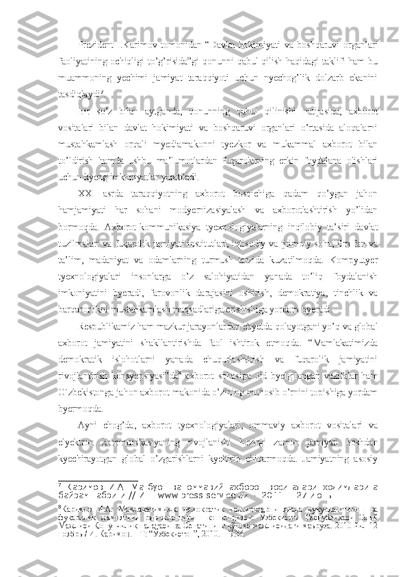 Prezident   I.Karimov   tomonidan   “Davlat   hokimiyati   va   boshqaruvi   organlari
faoliyatining ochiqligi to’g’risida”gi qonunni qabul qilish haqidagi taklifi ham bu
muammoning   yechimi   jamiyat   taraqqiyoti   uchun   nyechog’lik   dolzarb   ekanini
tasdiqlaydi 7
. 
Bir   so’z   bilan   aytganda,   qonunning   qabul   qilinishi   natijasida,   axborot
vositalari   bilan   davlat   hokimiyati   va   boshqaruvi   organlari   o’rtasida   aloqalarni
mustahkamlash   orqali   myediamakonni   tyezkor   va   mukammal   axborot   bilan
to’ldirish   hamda   ushbu   ma’lumotlardan   fuqarolarning   erkin   foydalana   olishlari
uchun kyeng imkoniyatlar yaratiladi.
XXI   asrda   taraqqiyotning   axborot   bosqichiga   qadam   qo’ygan   jahon
hamjamiyati   har   sohani   modyernizasiyalash   va   axborotlashtirish   yo’lidan
bormoqda.   Axborot-kommunikasiya   tyexnologiyalarning   inqilobiy   ta’siri   davlat
tuzilmalari va fuqarolik jamiyati institutlari, iqtisodiy va ijtimoiy soha, ilm-fan va
ta’lim,   madaniyat   va   odamlarning   turmush   tarzida   kuzatilmoqda.   Kompyutyer
tyexnologiyalari   insonlarga   o’z   salohiyatidan   yanada   to’liq   foydalanish
imkoniyatini   byeradi,   farovonlik   darajasini   oshirish,   demokratiya,   tinchlik   va
barqarorlikni mustahkamlash maqsadlariga erishishiga yordam byeradi.
Respublikamiz ham mazkur jarayonlardan chyetda qolayotgani yo’q va global
axborot   jamiyatini   shakllantirishda   faol   ishtirok   etmoqda.   “Mamlakatimizda
demokratik   islohotlarni   yanada   chuqurlashtirish   va   fuqarolik   jamiyatini
rivojlantirish   konsyepsiyasi”da 8
  axborot   sohasiga   oid   byelgilangan   vazifalar   ham
O`zbekistonga jahon axborot makonida o’zining munosib o’rnini topishiga yordam
byermoqda. 
Ayni   chog’da,   axborot   tyexnologiyalari,   ommaviy   axborot   vositalari   va
elyektron   kommunikasiyaning   rivojlanishi   hozirgi   zamon   jamiyati   boshdan
kyechirayotgan   global   o’zgarishlarni   kyeltirib   chiqarmoqda.   Jamiyatning   asosiy
7
  Каримов   И.А.   Матбуот   ва   оммавий   ахборот   воситалари   ходимларига
байрам табриги // Инт. www.press-service.uz . – 2011. – 27 июнь.
8
Каримов   И.А.   Мамлакатимизда   демократик   ислоҳотларни   янада   чуқурлаштириш   ва
фуқаролик   жамиятини   ривожлантириш   концепцияси:   Ўзбекистон   Республикаси   Олий
Мажлиси Қонунчилик палатаси ва Сенатининг қўшма мажлисидаги маъруза. 2010 йил 12
ноябрь / И. Каримов. – Т: “Ўзбекистон”, 2010. – Б.34. 