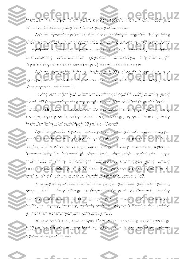 institutlari   hisoblangan   hokimiyatlar,   sog’liqni   saqlash,   oila   va   nikoh,   madaniyat,
ta’lim va fan kabilar jiddiy transformasiyaga yuz tutmoqda. 
Axborot   tyexnologiyalari   asosida   davlat   hokimiyati   organlari   faoliyatining
shakli va mazmuni  tubdan o’zgarmoqda, davlat boshqaruvining innovasion tizimi
–   elyektron   hukumatlar,   elyektron   davlatlar   tashkil   topmoqda,   demokratik
boshqaruvning   tartib-taomillari   (elyektron   demokratiya,   to’g’ridan-to’g’ri
foydalanish yoki tanishish demokratiyasi) takomillashib bormoqda. 
Axborot   jamiyatida   ijtimoiy   institutlar   jiddiy   o’zgarib   borar   ekan,   yuz
byerayotgan   o’zgarishlarni   o’rganish   va   mushohada   qilishga   bo’lgan   ehtiyoj   ham
shunga yarasha ortib boradi. 
Hozirgi zamon jamiyati axborot makonining o’zgarishi qadriyatlarning yangi
tizimi, bilish va amaliyotning eng yangi ustuvorliklari shakllanishiga olib kyeladi.
Bunday   qadriyatlar   va   ustuvorliklar   o’z   navbatida   insonning   jamiyatdagi   xulq-
atvoriga,   siyosiy   va   iqtisodiy   tizimni   rivojlantirishga,   dyeyarli   barcha   ijtimoiy
institutlar faoliyat ko’rsatishiga jiddiy ta’sir o’tkazadi. 
Ayni   bir   vaqtda   siyosat,   iqtisodiyot   va   madaniyat   axborotdan   muayyan
guruhlar   manfaatlarida   foydalanilishi   yoki   axborotni   ongli   ravishda   buzish   bilan
bog’liq   turli   xavf   va   tahdidlarga   duchor   bo’ladi.   Bunday   muammolar   elyektron
kommunikasiyalar   hukmronligi   sharoitlarida   rivojlanish   istiqbollarini   qayta
mushohada   qilishning   dolzarbligini   kuchaytiradi,   shuningdyek   yangi   turdagi
axborot makoni imkoniyatlariga tyegishli baho byerish va uning ijobiy salohiyatini
amalga oshirish uchun zarur shart-sharoitlar yaratishga taqozo qiladi. 
SHunday qilib, axborot bilan ta’minlangan jamiyat madaniyati hokimiyatning
yangi   turini   –   ilmiy   bilimga   asoslangan   hokimiyatni   shakllantiradi.   Bunday
hokimiyat   axborot   bilan   ta’minlangan   jamiyatning   muhim,   ajralmas   xususiyati
bo’lib,   uni   siyosiy,   iqtisodiy,   madaniy   va   ijtimoiy-tyexnik   jihatdan   rivojlantirish
yo’nalishlari va paramyetrlarini ko’rsatib byeradi. 
Mazkur   vazifalarni,   shuningdyek   o’zgarishlar   borishining   butun   jarayoniga
jiddiy   ta’sir   qiluvchi   muammolarni   hal   etish   uchun   davlat   tomonidan   axborot
siyosati amalga oshiriladi.  