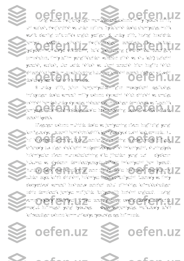 Hozirgi   vaqtda  rivojlanayotgan  mamlakatlarda axborot   milliy  ryesurs   bo’lib,
uni saqlash, rivojlantirish va undan oqilona foydalanish davlat  ahamiyatiga molik
vazifa   ekanligi   to’la-to’kis   anglab   yetilgan.   SHunday   qilib,   hozirgi   bosqichda
jamiyat   axborot   sohasini   rivojlantirishga   qaratilgan   va   nafaqat
tyelyekommunikasiya   vositalarini,   balki   axborotning   (ishchanlikka   qaratilgan,
tomoshabop,   ilmiy-ta’lim   yangiliklaridan   xabardor   qilish   va   shu   kabi)   turlarini
yaratish,   saqlash,   ular   ustida   ishlash   va   ularni   tarqatish   bilan   bog’liq   ishlab
chiqarishlar hamda munosabatlarning butun jamlamasini qamrab oladigan soluvchi
davlat siyosati shakllanib bormoqda. 
SHunday   qilib,   jahon   hamjamiyatida   ilg’or   mavqyelarni   egallashga
intilayotgan   davlat   samarali   milliy   axborot   siyosatini   ishlab   chiqishi   va   amalga
oshirishi hamda bunday siyosatga nisbatan axborotlashgan demokratik va fuqarolik
jamiyatga   o’tishni   ta’minlashga   davlat   boshqaruvining   ustuvor   vazifasi   sifatida
qarashi kyerak. 
O’zgargan   axborot   muhitida   davlat   va   jamiyatning   o’zaro   bog’liqligi   yangi
konfigurasiya – raqamli hamishtirokchilik konfigurasiyasi tusini kasb etmoqda. Bu
hol   hokimiyat   tuzilmalari   bilan   fuqarolar   muloqotining   hozirda   amalda   bo’lgan,
an’anaviy   tus   olgan   shakllarini   modyernizasiya   qilish   imkoniyatini,   shuningdyek
hokimiyatlar   o’zaro   munosabatlarining   sifat   jihatidan   yangi   turi   –   elyektron
hukumat   va   elyektron   demokratiyapaydo   bo’lishi   imkoniyatini   ham   byeradi.
Bunday   o’zaro   munosabatlarning   qaror   topishi   davlat   boshqaruvi   qadriyatlarini
tubdan   qayta   ko’rib   chiqishni,   hokimiyat   organlari   faoliyatini   fuqaroviy   va   ilmiy
ekspyertizasi   samarali   boshqaruv   qarorlari   qabul   qilinishiga   ko’maklashadigan
ochiq   demokratik   jamiyat   mo’ljalida   faoliyat   olib   borishni   anglatadi.   Hozirgi
zamon   siyosiy   hokimiyati   jamiyat   taraqqiyotining   avvalgi   tarixiy   davrlarida
mavjud   bo’lmagan   yangi   ryesursga   –   shaxs   va   jamiyatga   mafkuraviy   ta’sir
ko’rsatadigan axborot-kommunikasiya ryesursiga ega bo’lmoqda.  