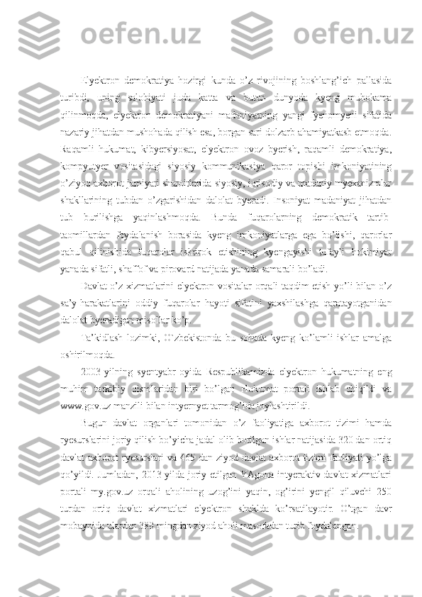 Elyektron   demokratiya   hozirgi   kunda   o’z   rivojining   boshlang’ich   pallasida
turibdi,   uning   salohiyati   juda   katta   va   butun   dunyoda   kyeng   muhokama
qilinmoqda,   elyektron   demokratiyani   madaniyatning   yangi   fyenomyeni   sifatida
nazariy jihatdan mushohada qilish esa, borgan sari dolzarb ahamiyatkasb etmoqda.
Raqamli   hukumat,   kibyersiyosat,   elyektron   ovoz   byerish,   raqamli   demokratiya,
kompyutyer   vositasidagi   siyosiy   kommunikasiya   qaror   topishi   imkoniyatining
o’ziyoq axborot jamiyati sharoitlarida siyosiy, iqtisodiy va madaniy myexanizmlar
shakllarining   tubdan   o’zgarishidan   dalolat   byeradi.   Insoniyat   madaniyat   jihatdan
tub   burilishga   yaqinlashmoqda.   Bunda   fuqarolarning   demokratik   tartib-
taomillardan   foydalanish   borasida   kyeng   imkoniyatlarga   ega   bo’lishi,   qarorlar
qabul   qilinishida   fuqarolar   ishtirok   etishining   kyengayishi   tufayli   hokimiyat
yanada sifatli, shaffof va pirovard natijada yanada samarali bo’ladi. 
Davlat o’z xizmatlarini elyektron vositalar orqali taqdim etish yo’li bilan o’z
sa’y-harakatlarini   oddiy   fuqarolar   hayoti   sifatini   yaxshilashga   qaratayotganidan
dalolat byeradigan misollar ko’p.
Ta’kidlash   lozimki,   O`zbekistonda   bu   sohada   kyeng   ko’lamli   ishlar   amalga
oshirilmoqda.
2003   yilning   syentyabr   oyida   Respublikamizda   elyektron   hukumatning   eng
muhim   tarkibiy   qismlaridan   biri   bo’lgan   Hukumat   portali   ishlab   chiqildi   va
www.gov.uz  manzili bilan intyernyet tarmog’ida joylashtirildi.
Bugun   davlat   organlari   tomonidan   o’z   faoliyatiga   axborot   tizimi   hamda
ryesurslarini joriy qilish bo’yicha jadal olib borilgan ishlar natijasida 320 dan ortiq
davlat  axborot  ryesurslari  va 465 dan ziyod davlat  axborot  tizimi  faoliyati  yo’lga
qo’yildi. Jumladan, 2013 yilda joriy etilgan YAgona intyeraktiv davlat xizmatlari
portali   my.gov.uz   orqali   aholining   uzog’ini   yaqin,   og’irini   yengil   qiluvchi   250
turdan   ortiq   davlat   xizmatlari   elyektron   shaklda   ko’rsatilayotir.   O’tgan   davr
mobaynida ulardan 380 mingdan ziyod aholi masofadan turib foydalangan. 