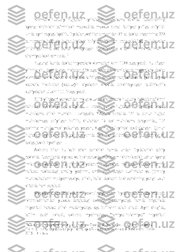 Normativ-huquqiy   hujjatlar   loyihalarini   muhokama   etishda   fuqarolarning
kyeng   ishtirokini   ta’minlash   maqsadida   maxsus   portal   faoliyati   yo’lga   qo’yildi.
Unda ayni paytga kyelib, foydalanuvchilar tomonidan 73 ta davlat organining 237
ta   normativ-huquqiy   hujjat   loyihasi   bo’yicha   350   dan   ortiq   taklif   va   mulohazalar
bildirilgan.   Bu   esa   qabul   qilinayotgan   hujjatlarning   sifatini   oshirishda   muhim
ahamiyat kasb etmoqda. 10
Bugungi kunda davlat intyeraktiv xizmatlari soni 1088 taga yetdi. Bu o’tgan
yilning shu davridagiga nisbatan 438 taga ko’pdir. Mamlakatda intyeraktiv davlat
xizmatlarini rivojlantirish bo’yicha ko’rilgan choralar natijasida soliq (soliq.uz) va
statistik   hisobotlar   (stat.uz)ni   elyektron   shaklda   topshirayotgan   tadbirkorlik
sub’yektlari ulushi 100 foizga yetdi.  
2015 yilning 6 yanvaridan my.gov.uz.da «Normativ-huquqiy hujjatlar ta’sirini
baholash   tizimi»   yo’lga   qo’yildi.   U   orqali   qonun   hujjatlarini   intyernyet   orqali
muhokama   qilish   mumkin.   Hozirgacha   YAgona   portalda   131   ta   qonun   hujjati
muhokamaga   qo’yilgan   bo’lib,   shulardan   19   tasi   muhokama   jarayonida,   104
tasining   muhokamasi   yakuniga   yetgan,   8   ta   hujjat   loyihasi   tasdiqlangan.   Qonun
hujjatlari   loyihasini   baholash   jarayonida   282   fikr   qoldirilgan   bo’lib,   ularning   81
tasiga javob byerilgan 11
.
Axborot   bilan   bu   kabi   erkin   tanishish   hamda   undan   foydalanish   tabiiy
ravishda fuqarolarda siyosat va boshqaruvda muntazam ishtirok etish uchun kyeng
imkoniyat   yaratadi.   Bu   o’rinda   elyektron   hukumatga   nisbatan   muammolarning
nafaqat   navbatdagi   amaliy   yechimi,   amal   qilib   turgan   tuzilmalar   va   ijtimoiy
munosabatlarni   modyernizasiya   qilish,   balki   davlatni   boshqarishning   yangi   usuli
sifatida ham qaraladi. 
Siyosiy muloqotda elyektron tyexnologiyalardan foydalanish bunday muloqot
ishtirokchilaridan   yuksak   darajadagi   axborot   madaniyatiga   hamda   birgalikda
intyerfaol   harakat   qilish   madaniyatiga   ega   bo’lishni   talab   qiladi.   Ayni   chog’da,
ta’lim   qadri   oshadi,   axborot   myehnatiga,   “jamiyat-hokimiyat”   intyerfaol
10
«Электрон ҳукумат» тизимининг ҳуқуқий асоси //   Халқ сўзи. -  2015. - 2 декабрь.
11
 Ягона портал:фуқаролар учун катта қулайликлар яратилмоқда //  Ўзбекистон овози. – 
2015. - 7-июль. 