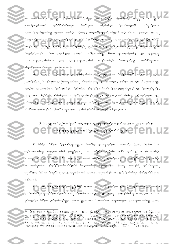 muloqotining   yangi   shart-sharoitlariga   eng   ko’p   darajada   tayyor   bo’lgan
profyessional   tahlilchilarga   bo’lgan   qiziqish   kuchayadi.   Elyektron
demokratiyaning   qaror   topishi   shaxs   myediamadaniyati   oshishini   taqozo   etadi,
fuqarolarning axborot makonida taklif etilayotgan myedianomalarni tanqidiy tahlil
etish   va   ularga   xolis   baho   byerish,   axborot   plyuralizmining,   to’g’ridan-to’g’ri
foydalanish   demokratiyasi   amal   qilishining   ijtimoiy-madaniy   va   siyosiy
qonuniyatlarining   xos   xususiyatlarini   tushunish   borasidagi   qobiliyatini
rivojlantirishni nazarda tutadi. 
Bu   borada   Davlatimiz   rahbarining   “Elyektron   hukumat”   tizimini,   shu
jumladan,   boshqaruv   jarayonlari,   shuningdyek,   biznyes   sohasiga   va   fuqarolarga
davlat   xizmatlari   ko’rsatish   tizimini   shakllantirish   konsyepsiyasi   va   komplyeks
dasturini   ishlab   chiqishni   jadallashtirish,   Axborot   tizimlarining   idoralararo   va
idoraviy   komplyekslarini   intyegrasiya   qiladigan   milliy   tizimni   yaratishga   alohida
e’tibor qaratish lozim” 12
dyegan fikrini alohida qayd etish zarur.
3. Fuqarolik jamiyati boshqaruv myexanizmlari takomillashuvida
zamonaviy axborot tyexnologiyalarining roli
SHiddat   bilan   kyechayotgan   hodisa–voqyealar   oqimida   katta   hajmdagi
axborotning   mazmunini   anglash,   uni   to’g’ri   talqin   etib   xulosalar   chiqarish
nihoyatda   muhimdir.   Bu   esa   axborotni   tanlash,   saralash,   uni   to’g’ri   idrok   etish
madaniyatini   shakllantirishkabi   insonning   byevosita   dunyoqarashi,   salohiyati,
tajribasi   bilan   bog’liq   xususiyatlarni   kamol   toptirish   masalalarining   dolzarbligini
oshiradi.
SHu   munosabat   bilan   global   tarmoqdan   foydalanuvchilar   auditoriyasining
ko’pchiligi yoshlar ekanligini, ularning ongini va dunyoqarashini yot mazmundagi
g’oyalar   bilan   zaharlashga   qaratilgan   ma’lumotlar   Intyernyet   kontyentning   katta
12
  Каримов   И.А.   Бош   мақсадимиз   – кенг   кўламли   ислоҳотлар   ва   модернизация   йўлини
қатъият билан давом эттириш.  Ўзбекистон Республикаси Президенти Ислом Каримовнинг
2012   йилда   мамлакатимизни   ижтимоий-иқтисодий   ривожлантириш   якунлари   ҳамда   2013
йилга   мўлжалланган   иқтисодий   дастурнинг   энг   устувор   йўналишларига   бағишланган
Вазирлар Маҳкамасининг мажлисидаги маърузаси // Халқ сўзи. – 2013. – 19 январь. 