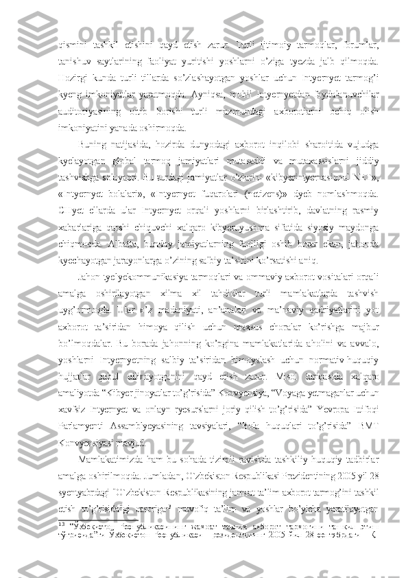 qismini   tashkil   etishini   qayd   etish   zarur.   Turli   ijtimoiy   tarmoqlar,   forumlar,
tanishuv   saytlarining   faoliyat   yuritishi   yoshlarni   o’ziga   tyezda   jalb   qilmoqda.
Hozirgi   kunda   turli   tillarda   so’zlashayotgan   yoshlar   uchun   Intyernyet   tarmog’i
kyeng   imkoniyatlar   yaratmoqda.   Ayniqsa,   mobil   Intyernyetdan   foydalanuvchilar
auditoriyasining   ortib   borishi   turli   mazmundagi   axborotlarni   ochiq   olish
imkoniyatini yanada oshirmoqda.
Buning   natijasida,   hozirda   dunyodagi   axborot   inqilobi   sharoitida   vujudga
kyelayotgan   global   tarmoq   jamiyatlari   mutasaddi   va   mutaxassislarni   jiddiy
tashvishga  solayapti.   Bu turdagi   jamiyatlar   o’zlarini  «kibyerintyernasional   NET»,
«Intyernyet   bolalari»,   «Intyernyet   fuqarolari   (netizens)»   dyeb   nomlashmoqda.
CHyet   ellarda   ular   Intyernyet   orqali   yoshlarni   birlashtirib,   davlatning   rasmiy
xabarlariga   qarshi   chiquvchi   xalqaro   kibyeruyushma   sifatida   siyosiy   maydonga
chiqmoqda.   Albatta,   bunday   jamiyatlarning   faolligi   oshib   borar   ekan,   jahonda
kyechayotgan jarayonlarga o’zining salbiy ta’sirini ko’rsatishi aniq. 
Jahon tyelyekommunikasiya tarmoqlari va ommaviy axborot vositalari orqali
amalga   oshirilayotgan   xilma   xil   tahdidlar   turli   mamlakatlarda   tashvish
uyg’otmoqda.   Ular   o’z   madaniyati,   an’analari   va   ma’naviy   qadriyatlarini   yot
axborot   ta’siridan   himoya   qilish   uchun   maxsus   choralar   ko’rishga   majbur
bo’lmoqdalar.   Bu   borada   jahonning   ko’pgina   mamlakatlarida   aholini   va   avvalo,
yoshlarni   Intyernyetning   salbiy   ta’siridan   himoyalash   uchun   normativ-huquqiy
hujjatlar   qabul   qilinayotganini   qayd   etish   zarur.   Misol   tariqasida   xalqaro
amaliyotda “ Kibyer jinoyatlar to’g’risida” Konvyensiya, “Voyaga yetmaganlar uchun
xavfsiz   Intyernyet   va   onlayn   ryesurslarni   joriy   qilish   to’g’risida”   Yevropa   Ittifoqi
Parlamyenti   Assamblyeyasining   tavsiyalari,   “Bola   huquqlari   to’g’risida”   BMT
Konvyensiyasi mavjud. 
Mamlakatimizda   ham   bu   sohada   tizimli   ravishda   tashkiliy-huquqiy   tadbirlar
amalga oshirilmoqda. Jumladan,  O`zbekiston Respublikasi Prezidentining 2005 yil 28
syentyabrdagi "O`zbekiston Respublikasining jamoat ta’lim axborot tarmog’ini tashkil
etish   to’g’risida"gi   qaroriga 13
  muvofiq   ta’lim   va   yoshlar   bo’yicha   yaratilayotgan
13
  “Ўзбекистон   Республикасининг   жамоат   таълим   ахборот   тармоғини   ташкил   этиш
тўғрисида”ги   Ўзбекистон   Республикаси   Президентининг   2005   йил   28   сентябрдаги   ПҚ- 