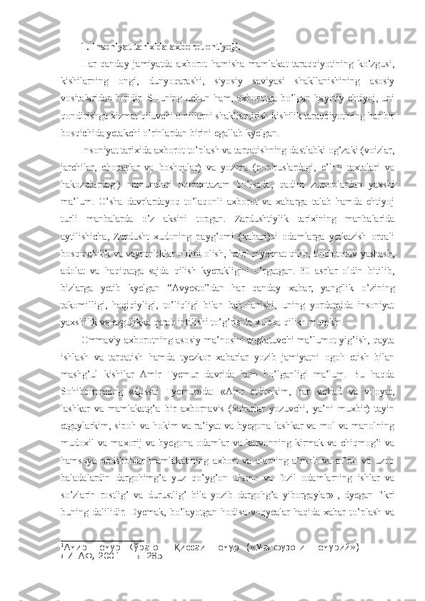 1. Insoniyat tarixida axborot ehtiyoji.
Har   qanday   jamiyatda   axborot   hamisha   mamlakat   taraqqiyotining   ko’zgusi,
kishilarning   ongi,   dunyoqarashi,   siyosiy   saviyasi   shakllanishining   asosiy
vositalaridan biridir. SHuning uchun ham, axborotga bo’lgan  hayotiy ehtiyoj, uni
qondirishga xizmat qiluvchi omillarni shakllantirish kishilik taraqqiyotining har bir
bosqichida yetakchi o’rinlardan birini egallab kyelgan. 
Insoniyat tarixida axborot to’plash va tarqatishning dastlabki og’zaki (voizlar,
jarchilar,   choparlar   va   boshqalar)   va   yozma   (popiruslardagi,   e’lon   taxtalari   va
hakozolardagi)   namunalari   nomuntazam   bo’lsada,   qadim   zamonlardan   yaxshi
ma’lum.   O’sha   davrlardayoq   to’laqonli   axborot   va   xabarga   talab   hamda   ehtiyoj
turli   manbalarda   o’z   aksini   topgan.   Zardushtiylik   tarixining   manbalarida
aytilishicha,   Zardusht   xudoning   payg’omi   (xabari)ni   odamlarga   yetkazish   orqali
bosqinchilik va vayronliklar oldini olish, halol myehnat qilib, tinch-totuv yashash,
adolat   va   haqiqatga   sajda   qilish   kyerakligini   o’rgatgan.   30   asrlar   oldin   bitilib,
bizlarga   yetib   kyelgan   “Avyesto”dan   har   qanday   xabar,   yangilik   o’zining
takomilligi,   haqiqiyligi,   to’liqligi   bilan   baholanishi,   uning   yordamida   insoniyat
yaxshilik va ezgulikka qarab intilishi to’g’risida xulosa qilish mumkin.
Ommaviy axborotning asosiy ma’nosini anglatuvchi ma’lumot yig’ish, qayta
ishlash   va   tarqatish   hamda   tyezkor   xabarlar   yozib   jamiyatni   ogoh   etish   bilan
mashg’ul   kishilar   Amir   Tyemur   davrida   ham   bo’lganligi   ma’lum.   Bu   haqda
Sohibqironning   «Qissai   Tyemur»da:   «Amr   etdimkim,   har   sarhad   va   viloyat,
lashkar   va   mamlakatg’a   bir   axbornavis   (xabarlar   yozuvchi,   ya’ni   muxbir)   tayin
etgaylarkim, sipoh va hokim  va ra’iyat  va  byegona lashkar  va mol  va manolning
mudoxil   va   maxorij   va   byegona   odamlar   va   karvonning   kirmak   va   chiqmog’i   va
hamsoya   podshohlar   mamlakatining   axbori   va   alarning   a’moli   va   af’oli   va   uzoq
baladalardin   dargohimg’a   yuz   qo’yg’on   ulamo   va   fozil   odamlarning   ishlar   va
so’zlarin   rostlig’   va   durustlig’   bila   yozib   dargohg’a   yiborgaylar» 1
,   dyegan   fikri
buning  dalilidir.  Dyemak,  bo’layotgan  hodisa-voqyealar  haqida   xabar  to’plash   va
1
Амир   Темур   Кўрагон.   иссаи   Темур   («Малфузоти   Темурий»).  Қ –   Т.:
ДИТАФ, 200 1 .  – Б.  285. 