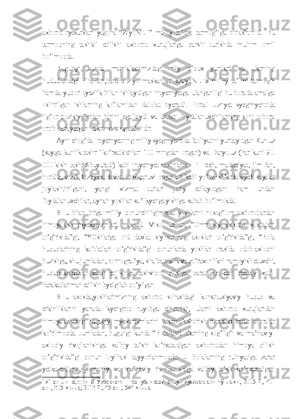 axborot   ryesurslari   yagona   “ZiyoNET”   milliy   ta’lim   tarmog’i ga   birlashtirildi.   Bu
tarmoqning   tashkil   etilishi   axborot   xurujlariga   qarshi   turishda   muhim   omil
bo’lmoqda.
Bugungi   kunda   mamlakatimizdagi   oliy   o’quv   yurtlari   va   ularning
hududlardagi   filiallari,barcha   ziyo   maskanlari   «ZiyoNET»   milliy   ta’lim   tarmog’i
hamda yuqori tyezlik bi lan ishlaydigan intyernyetga ulanganligi bu borada amalga
oshirilgan   ishlarning   ko’lamidan   dalolat   byeradi.   Portal   Uznyet   syegmyentida
ilg’or   pozisiyalardan   birini   egallaydi   va   undan   foydalanuvchilarning   soni   tobora
ortib borayotgani fikrimizning dalilidir.
Ayni chog’da Intyernyetning milliy syegmyentida faoliyatini yuritayotgan Kun.uz
(saytga kunlik tashrif ko’rsatkichlari 100 mingdan ortgan) va Daryo.uz (har kuni 90.
000 kishi  tashrif buyuradi) kabi  intyernyet  nashrlarda   Hi-Tech,   madaniyat,   ilm-fan,
hordiq, sport, biznyes, davlat boshqaruvi organlari kabi yo’nalishlarda vyeb-saytlar
joylashtirilgani,   yangi   xizmat   turlari   joriy   etilayotgani   ham   undan
foydalanuvchilar, aynan yoshlar safi kyengayishiga sabab bo’lmokda.
SHu   bilan   birga   milliy   qonunchiligimizda   yoshlarni   nosog’lom   axborotlardan
himoyalash   myexanizmlari   mavjud.   Misol   uchun,   “Ommaviy   axborot   vositalari
to’g’risida”gi,   “YOshlarga   oid   davlat   siyosatining   asoslari   to’g’risida”gi,   “Bola
huquqlarining   kafolatlari   to’g’risida”gi   qonunlarda   yoshlar   orasida   odob-axloqni
buzishga, shu jumladan, pornografiya, shafqatsizlik va zo’ravonlikni namoyish etuvchi,
huquqbuzarliklar   sodir   etilishiga   tashviqot   qilishga   qaratilgan   har   qanday   xatti-
harakatlar man etilishi byelgilab qo’yilgan.
SHu   asosda,yoshlarimizning   axborot   sohasidagi   konstitusiyaviy   huquq   va
erkinliklarini   yanada   kyengroq   ruyobga   chiqarish,   ularni   axborot   xurujlaridan
himoyalashning   huquqiy   myexanizmlarini   takomillashtirish   borasida   zarur   choralar
ko’rilmoqda.  Jumladan,   bugungi   kunda   “Bolalarni   ularning   sog’lig’i   va   ma’naviy-
axloqiy   rivojlanishiga   salbiy   ta’sir   ko’rsatadigan   axborotdan   himoya   qilish
to’g’risida”gi   qonun   loyihasi   tayyorlanmoqda.   U   bolalarning   ruhiyatiga   zarar
yetkazadigan,   jismoniy   va   ma’naviy   rivojlanishiga   salbiy   ta’sir   ko’rsatadigan
191-сонли   қарори   //   Ўзбекистон   Республикаси   қонун   ҳужжатлари   тўплами,   2005   й.,   40-
сон, 305-модда; 2013 й., 45-сон, 584-модда. 