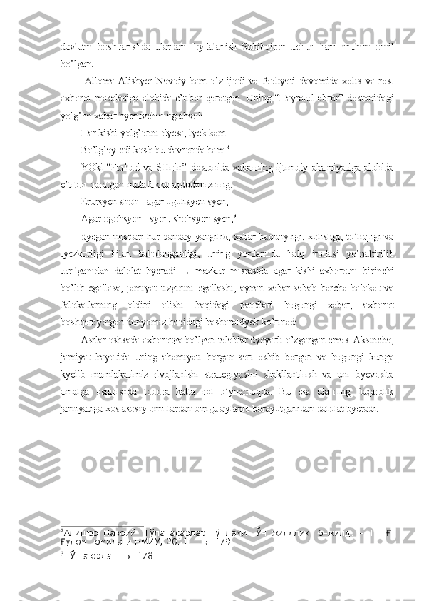 davlatni   boshqarishda   ulardan   foydalanish   Sohibqiron   uchun   ham   muhim   omil
bo’lgan. 
  Alloma   Alishyer   Navoiy   ham   o’z   ijodi   va   faoliyati   davomida   xolis   va   rost
axborot   masalasiga   alohida   e’tibor   qaratgan.   Uning   “Hayratul   abror”   dostonidagi
yolg’on xabar byeruvchining ahvoli:
Har kishi yolg’onni dyesa, lyek kam
Bo’lg’ay edi kosh bu davronda ham. 2
YOki   “Farhod   va   SHirin”   dostonida   xabarning   ijtimoiy   ahamiyatiga   alohida
e’tibor qaratgan mutafakkir ajdodimizning:
Erursyen shoh - agar ogohsyen-syen,
Agar ogohsyen - syen, shohsyen syen, 3
dyegan misrlari har qanday yangilik, xabar haqiqiyligi, xolisligi, to’liqligi va
tyezkorligi   bilan   baholanganligi,   uning   yordamida   halq   irodasi   yo’naltirilib
turilganidan   dalolat   byeradi.   U   mazkur   misrasida   agar   kishi   axborotni   birinchi
bo’lib   egallasa,   jamiyat   tizginini   egallashi,   aynan   xabar   sabab   barcha   halokat   va
falokatlarning   oldini   olishi   haqidagi   pandlari   bugungi   xabar,   axborot
boshqarayotgan dunyomiz haqidagi bashoratdyek ko’rinadi. 
Asrlar oshsada axborotga bo’lgan talablar dyeyarli o’zgargan emas. Aksincha,
jamiyat   hayotida   uning   ahamiyati   borgan   sari   oshib   borgan   va   bugungi   kunga
kyelib   mamlakatimiz   rivojlanishi   strategiyasini   shakllantirish   va   uni   byevosita
amalga   oshirishda   tobora   katta   rol   o’ynamoqda.   Bu   esa   ularning   fuqarolik
jamiyatiga xos asosiy omillardan biriga aylanib borayotganidan dalolat byeradi.
2
Алишер   Навоий.   Тўла   асарлар   тўплами.   Ўн   жилдлик.   6-жилд.   –   Т.:   .Ғ
улом номидаги НМИУ, 2011. – Б. 179.	
Ғ
3
  Ўша ерда. - Б. 178. 
