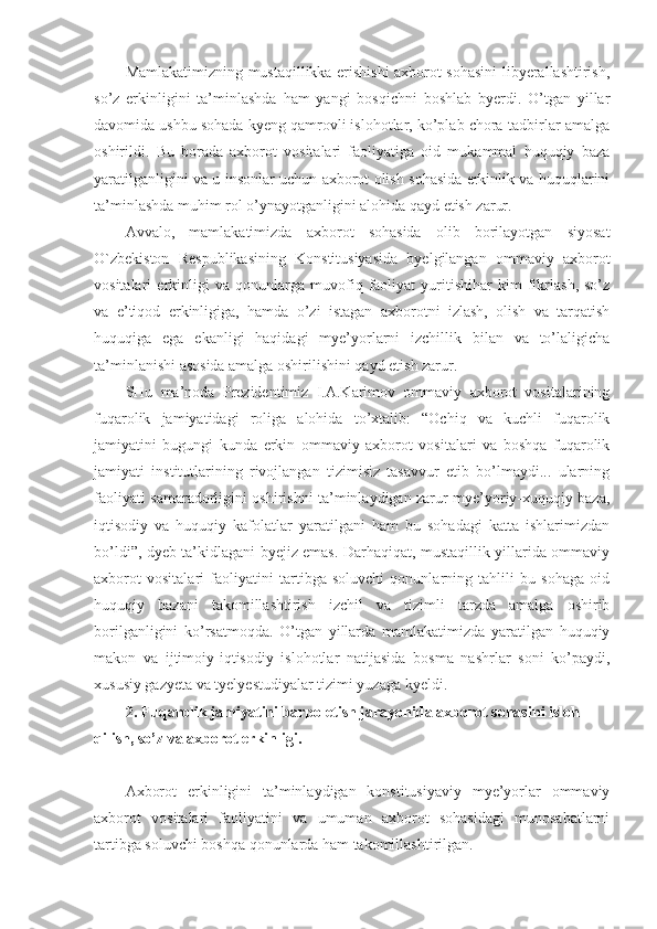 Mamlakatimizning mustaqillikka erishishi axborot sohasini libyerallashtirish,
so’z   erkinligini   ta’minlashda   ham   yangi   bosqichni   boshlab   byerdi.   O’tgan   yillar
davomida ushbu sohada kyeng qamrovli islohotlar, ko’plab chora-tadbirlar amalga
oshirildi.   Bu   borada   axborot   vositalari   faoliyatiga   oid   mukammal   huquqiy   baza
yaratilganligini va u insonlar uchun axborot olish sohasida erkinlik va huquqlarini
ta’minlashda muhim rol o’ynayotganligini alohida qayd etish zarur.
Avvalo,   mamlakatimizda   axborot   sohasida   olib   borilayotgan   siyosat
O`zbekiston   Respublikasining   Konstitusiyasida   byelgilangan   ommaviy   axborot
vositalari   erkinligi   va   qonunlarga   muvofiq   faoliyat   yuritishihar   kim   fikrlash,   so’z
va   e’tiqod   erkinligiga,   hamda   o’zi   istagan   axborotni   izlash,   olish   va   tarqatish
huquqiga   ega   ekanligi   haqidagi   mye’yorlarni   izchillik   bilan   va   to’laligicha
ta’minlanishi asosida amalga oshirilishini qayd etish zarur. 
SHu   ma’noda   Prezidentimiz   I.A.Karimov   ommaviy   axborot   vositalarining
fuqarolik   jamiyatidagi   roliga   alohida   to’xtalib:   “Ochiq   va   kuchli   fuqarolik
jamiyatini   bugungi   kunda   erkin   ommaviy   axborot   vositalari   va   boshqa   fuqarolik
jamiyati   institutlarining   rivojlangan   tizimisiz   tasavvur   etib   bo’lmaydi...   ularning
faoliyati samaradorligini oshirishni ta’minlaydigan zarur mye’yoriy-xuquqiy baza,
iqtisodiy   va   huquqiy   kafolatlar   yaratilgani   ham   bu   sohadagi   katta   ishlarimizdan
bo’ldi”, dyeb ta’kidlagani byejiz emas. Darhaqiqat, mustaqillik yillarida ommaviy
axborot   vositalari   faoliyatini   tartibga   soluvchi   qonunlarning   tahlili   bu   sohaga   oid
huquqiy   bazani   takomillashtirish   izchil   va   tizimli   tarzda   amalga   oshirib
borilganligini   ko’rsatmoqda.   O’tgan   yillarda   mamlakatimizda   yaratilgan   huquqiy
makon   va   ijtimoiy-iqtisodiy   islohotlar   natijasida   bosma   nashrlar   soni   ko’paydi,
xususiy gazyeta va tyelyestudiyalar tizimi yuzaga kyeldi. 
2. Fuqarolik jamiyatini barpo etish jarayonida axborot sohasini isloh 
qilish, so’z va axborot erkinligi.
Axborot   erkinligini   ta’minlaydigan   konstitusiyaviy   mye’yorlar   ommaviy
axborot   vositalari   faoliyatini   va   umuman   axborot   sohasidagi   munosabatlarni
tartibga soluvchi boshqa qonunlarda ham takomillashtirilgan. 