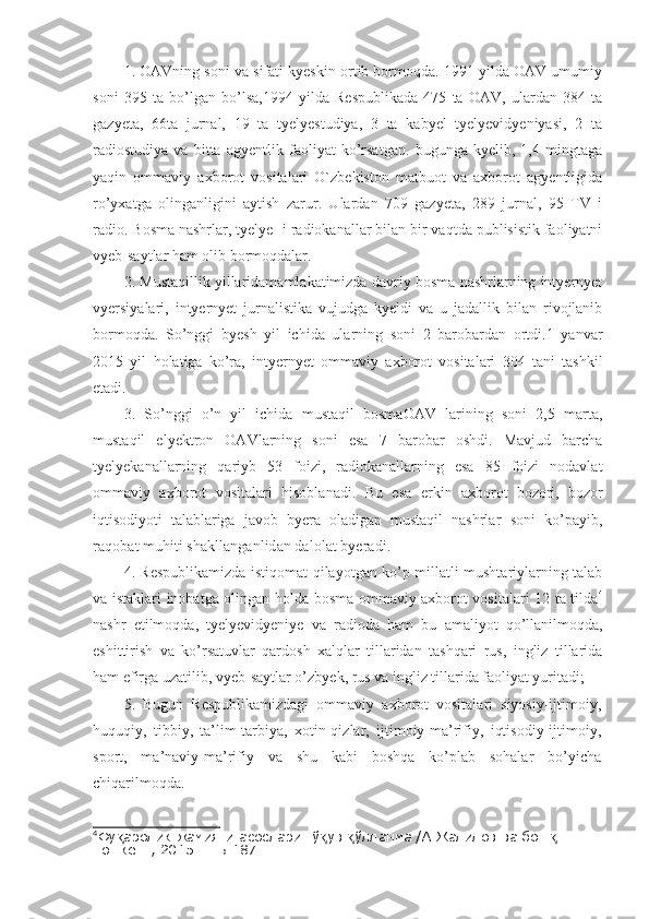 1. OAVning soni va sifati kyeskin ortib bormoqda. 1991 yilda OAV umumiy
soni   395   ta   bo’lgan   bo’lsa,1994   yilda   Respublikada   475   ta   OAV,   ulardan   384   ta
gazyeta,   66ta   jurnal,   19   ta   tyelyestudiya,   3   ta   kabyel   tyelyevidyeniyasi,   2   ta
radiostudiya   va   bitta   agyentlik   faoliyat   ko’rsatgan.   bugunga   kyelib,   1,4   mingtaga
yaqin   ommaviy   axborot   vositalari   O`zbekiston   matbuot   va   axborot   agyentligida
ro’yxatga   olinganligini   aytish   zarur.   Ulardan   709   gazyeta,   289   jurnal,   95   TV   i
radio. Bosma nashrlar, tyelye- i radiokanallar bilan bir vaqtda publisistik faoliyatni
vyeb-saytlar ham olib bormoqdalar.
2. Mustaqillik yillaridamamlakatimizda davriy bosma nashrlarning intyernyet
vyersiyalari,   intyernyet   jurnalistika   vujudga   kyeldi   va   u   jadallik   bilan   rivojlanib
bormoqda.   So’nggi   byesh   yil   ichida   ularning   soni   2   barobardan   ortdi.1   yanvar
2015   yil   holatiga   ko’ra,   intyernyet   ommaviy   axborot   vositalari   304   tani   tashkil
etadi.
3.   So’nggi   o’n   yil   ichida   mustaqil   bosmaOAV   larining   soni   2,5   marta,
mustaqil   elyektron   OAVlarning   soni   esa   7   barobar   oshdi.   Mavjud   barcha
tyelyekanallarning   qariyb   53   foizi,   radiokanallarning   esa   85   foizi   nodavlat
ommaviy   axborot   vositalari   hisoblanadi.   Bu   esa   e rkin   axborot   bozori,   bozor
iqtiso diyoti   talablariga   javob   byera   oladigan   mustaqil   nashrlar   soni   ko’payib,
raqobat muhiti shakllanganlidan dalolat byeradi .
4. Respublikamizda istiqomat qilayotgan ko’p millatli mushtariylarning talab
va istaklari inobatga olingan holda bosma ommaviy axborot vositalari 12 ta tilda 4
nashr   etilmoqda,   tyelyevidyeniye   va   radioda   ham   bu   amaliyot   qo’llanilmoqda,
eshittirish   va   ko’rsatuvlar   qardosh   xalqlar   tillaridan   tashqari   rus,   ingliz   tillarida
ham efirga uzatilib, vyeb-saytlar o’zbyek, rus va ingliz tillarida faoliyat yuritadi;
5.   Bugun   Respublikamizdagi   ommaviy   axborot   vositalari   siyosiy-ijtimoiy,
huquqiy,   tibbiy,   ta’lim-tarbiya,   xotin-qizlar,   ijtimoiy-ma’rifiy,   iqtisodiy-ijtimoiy,
sport,   ma’naviy-ma’rifiy   va   shu   kabi   boshqa   ko’plab   sohalar   bo’yicha
chiqarilmoqda. 
4
Фу аролик жамияти асослари: ў ув  ўлланма /А.Жалилов ва бош . – қ қ қ қ
Тошкент, 2015. -  Б.187. 