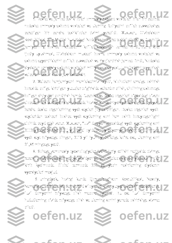 6. Davlat va jamoat tashkilotlari ommaviy axbo rot vositalari bilan bir qatorda
nodavlat   ommaviy   axborot   vositalari   va   ularning   faoliyatini   qo’llab-quvvatlashga
qaratilgan   bir   qancha   tashkilotlar   tizimi   yaratildi.   Xususan,   O`zbekiston
Respublikasi Oliy Majlisi huzuridagi Nodavlat noti jorat tashkilotlarini va fuqaro lik
jamiyatining   boshqa   institut larini   ko’llab-kuvvatlash   Jamoat   fondi,   Jurnalistlar
ijodiy   uyushmasi,   O`zbekiston   mustaqil   bosma   ommaviy   axborot   vositalari   va
axborot agyentliklarini qo’llab-quvvatlash va rivojlantirish jamoat fondi, Nodavlat
elyektron ommaviy axborot vositalari milliy assosiasiyasi, Jurnalistlarni tayyorlash
xalqaro markazi shular jumlasidandir.
7.   Xalqaro   hamjamiyatni   mamlakatimiz   hayoti,   islohotlarni   amalga   oshirish
borasida qo’lga kiritilgan yutuqlar to’g’risida xabardor qilish, aholining axborotga
bo’lgan ehtiyojini qondirish hamda fuqarolar va davlat organlari o’rtasidagi o’zaro
aloqadorlikni kuchaytirish maqsadida hozirgi kunda intyernyet tarmog’ida dyeyarli
barcha   davlat   organlarining   vyeb-saytlari   joylashtirilgan.   Davlat   organlari   vyeb-
saytlaridan   tashqari   boshqa   vyeb-saytlarning   soni   ham   oshib   borayotganligini
alohida qayd etish zarur. Xususan, “Uz” domyen zonasidagi vyeb-saytlarning soni
2002 yildagi   587dan 2010  yil  fevral  oyida  milliy  intyernyet   makonida  10 mingta
vyeb-sayt   ro’yxatga   olingan,   2015   yil   iyun   oyi   holatiga   ko’ra   esa,   ularning   soni
21,86 mingtaga yetdi.
8.   Sohaga   zamonaviy   tyexnologiyalar   izchil   joriy   etilishi   natijasida   tizimga
raqamli, mobil va intyernyet tyelyevidyeniye kabi mutlaqo yangi myediatuzilmalar
kirib   kyelmoqda.   Global   tarmoqda   200   ga   yaqin   nashrlarning   elyektron
vyersiyalari mavjud.
SHuningdyek,   hozirgi   kunda   Qoraqalpog’iston   Respublikasi,   Navoiy,
Namangan, Farg’ona va Samarqand viloyatlari kompyutyerlashtirish markazlariga
"uz"   domyenini   ro’yxatga   olish   maqomi   byerildi.   Bu   esa   "uz"   domyenini
hududlarning   o’zida   ro’yxatga   olish   va   ularning   sonini   yanada   oshirishga   xizmat
qiladi. 