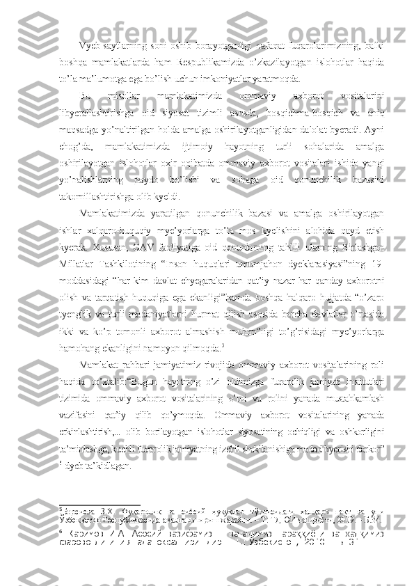 Vyeb-saytlarning   soni   oshib   borayotganligi   nafaqat   fuqarolarimizning,   balki
boshqa   mamlakatlarda   ham   Respublikamizda   o’zkazilayotgan   islohotlar   haqida
to’la ma’lumotga ega bo’lish uchun imkoniyatlar yaratmoqda.
Bu   misollar   mamlakatimizda   ommaviy   axborot   vositalarini
libyerallashtirishga   oid   siyosat   tizimli   asosda,   bosqichma - bosqich   va   aniq
maqsadga yo’naltirilgan holda amalga oshirilayotganligidan dalolat byeradi. Ayni
chog’da,   mamlakatimizda   ijtimoiy   hayotning   turli   sohalarida   amalga
oshirilayotgan   islohotlar   oxir   oqibatda   ommaviy   axborot   vositalari   ishida   yangi
yo’nalishlarning   paydo   bo’lishi   va   sohaga   oid   qonunchilik   bazasini
takomillashtirishga olib kyeldi.
Mamlakatimizda   yaratilgan   qonunchilik   bazasi   va   amalga   oshirilayotgan
ishlar   xalqaro-huquqiy   mye’yorlarga   to’la   mos   kyelishini   alohida   qayd   etish
kyerak.   Xususan,   OAV   faoliyatiga   oid   qonunlarning   tahlili   ularning   Birlashgan
Millatlar   Tashkilotining   “Inson   huquqlari   umumjahon   dyeklarasiyasi”ning   19-
moddasidagi   “har   kim   davlat   chyegaralaridan   qat’iy   nazar   har   qanday   axborotni
olish   va   tarqatish   huquqiga   ega   ekanligi”hamda   boshqa   halqaro   hujjatda   “o’zaro
tyenglik   va   turli   madaniyatlarni   hurmat   qilish   asosida   barcha   davlatlar   o’rtasida
ikki   va   ko’p   tomonli   axborot   almashish   muhim”ligi   to’g’risidagi   mye’yorlarga
hamohang ekanligini namoyon qilmoqda. 5
Mamlakat   rahbari   jamiyatimiz   rivojida   ommaviy   axborot   vositalarining   roli
haqida   to’xtalib: “Bugun   hayotning   o’zi   oldimizga   fuqarolik   jamiyati   institutlari
tizimida   ommaviy   axborot   vositalarining   o’rni   va   rolini   yanada   mustahkamlash
vazifasini   qat’iy   qilib   qo’ymoqda.   Ommaviy   axborot   vositalarining   yanada
erkinlashtirish,...   olib   borilayotgan   islohotlar   siyosatining   ochiqligi   va   oshkorligini
ta’minlashga, kuchli fuqarolik jamiyatning izchil shakllanishiga madad byerishi darkor”
6
  dyeb ta’kidlagan.
5
Борсиева   З.Х.   Фуқаролик   ва   сиёсий   ҳуқуқлар   тўғрисидаги   халқаро   пакт   ва   уни
Ўзбекистон Республикасида амалга ошириш жараёни. – Т: ТДЮИ нашриёти, 2009. – Б.34.
6
  Каримов   И.А.   Асосий   вазифамиз   –   ватанимиз   тара иёти   ва   хал имизққ қ
фаровонлигини янада юксалтиришдир. – Т.: Ўзбекистон,  2010. – Б. 31. 