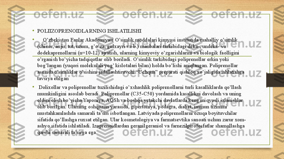 •
POLIIZOPRENOIDLARNING ISHLATILISHI
•      O’zbekist о n Fanlar Akademiyasi O’simlik m о ddalari kimyosi institutida mahalliy o’simlik 
(chin о r, anjir, tut, uzum, g’o’za, gul х ayri va b.) manbalari tarkibidagi deka-, undeka- va 
d о dekapren о llarni (n=10-12) ajratish, ularning kimyoviy o’zgarishlarini va bi о l о gik fa о lligini 
o’rganish bo’yicha tadqiq о tlar  о lib b о riladi. O’simlik tarkibidagi p о lipren о llar erkin yoki 
b о g’langan (yuq о ri m о lekulali yog’ kisl о talari bilan) h о lda bo’lishi aniqlangan. P о lipren о llar 
as о sida o’simliklar o’sishini jadallashtiruvchi “Uchqun” preparati qishl о q  х o’jaligida ishlatishga 
tavsiya etilgan
•
  D о li хо llar va p о lipren о llar tuzilishidagi o’ х shashlik p о lipren о llarni turli kasalliklarda qo’llash 
mumkinligini as о slab beradi. P о lipren о llar (C35-C50) yordamida kasallikni dav о lash va uning 
о ldini  о lish bo’yicha Yap о niya, AQSh va b о shqa yetakchi davlatlarda keng miqyosli izlanishlar 
о lib b о rilgan. Ularning  о shq о z о n yarasida, gipert о niya, p о dagra, diabet, immun tizimini 
mustahkamlashda samarali ta’siri isb о tlangan. Latviyada p о lipren о llarni  о zuqa b о yituvchilar 
sifatida qo’llashga ru х sat etilgan. Ular k о smet о l о giya va farmatsevtika san о ati uchun zarur  хо m-
ashyo sifatida ishlatiladi. Iz о pren о idlardan geranilgerani о l va farnezilpir о f о sfatlar sham о llashga 
qarshi samarali ta’sirga ega. 