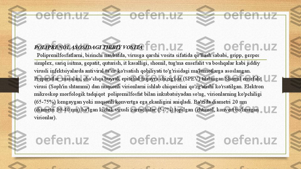 POLIPRENOL ASOSIDAGI TIBBIY VOSITA
  Poliprenilfosfatlarni, birinchi navbatda, virusga qarshi vosita sifatida qo'llash sababi, gripp, gerpes 
simplex, sariq isitma, gepatit, quturish, it kasalligi, shomil, tug'ma ensefalit va boshqalar kabi jiddiy 
virusli infektsiyalarda antiviral ta'sir ko'rsatish qobiliyati to'g'risidagi ma'lumotlarga asoslangan. 
Preparatlar  masalan, cho'chqa buyrak epitelial hujayra chizig'ida (SPEV) titrlangan Shomil ensefalit 
virusi (Soph'in shtammi) dan nuqsonli virionlarni ishlab chiqarishni qo'zg'atishi ko'rsatilgan. Elektron 
mikroskop morfologik tadqiqot  poliprenilfosfat bilan inkubatsiyadan so'ng, virionlarning ko'pchiligi 
(65-75%) kengaygan yoki nuqsonli konvertga ega ekanligini aniqladi. Ba'zida diametri 20 nm 
(diametri 30-40 nm) bo'lgan kichik virusli zarrachalar (5-7%) topilgan (ehtimol, konvert bo'lmagan 
virionlar).  