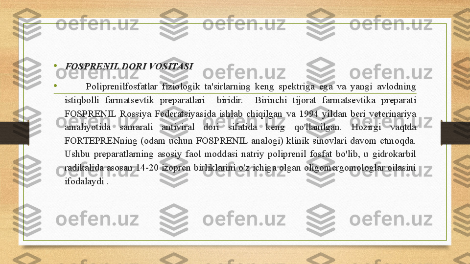 • FOSPRENIL DORI VOSITASI
•
          Poliprenilfosfatlar  fiziologik  ta'sirlarning  keng  spektriga  ega  va  yangi  avlodning 
istiqbolli  farmatsevtik  preparatlari    biridir.    Birinchi  tijorat  farmatsevtika  preparati 
FOSPRENIL  Rossiya  Federatsiyasida  ishlab  chiqilgan  va  1994  yildan  beri  veterinariya 
amaliyotida  samarali  antiviral  dori  sifatida  keng  qo'llanilgan.  Hozirgi  vaqtda 
FORTEPRENning  (odam  uchun  FOSPRENIL  analogi)  klinik  sinovlari  davom  etmoqda. 
Ushbu  preparatlarning  asosiy  faol  moddasi  natriy  poliprenil  fosfat  bo'lib,  u  gidrokarbil 
radikalida asosan 14-20 izopren birliklarini o'z ichiga olgan oligomergomologlar oilasini 
ifodalaydi . 