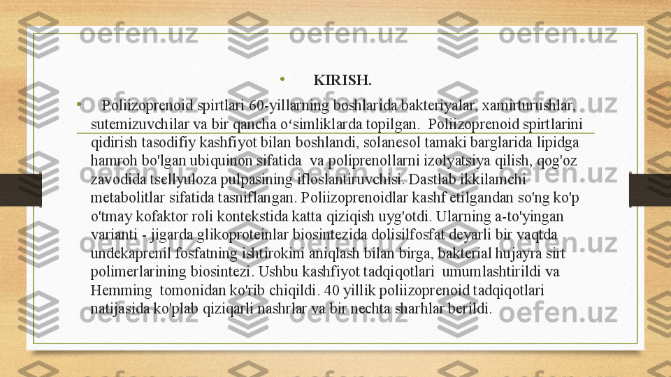 •
KIRISH.
•
    Poliizoprenoid spirtlari 60-yillarning boshlarida bakteriyalar, xamirturushlar, 
sutemizuvchilar va bir qancha o simliklarda topilgan.  Poliizoprenoid spirtlarini ʻ
qidirish tasodifiy kashfiyot bilan boshlandi, solanesol tamaki barglarida lipidga 
hamroh bo'lgan ubiquinon sifatida  va poliprenollarni izolyatsiya qilish, qog'oz 
zavodida tsellyuloza pulpasining ifloslantiruvchisi. Dastlab ikkilamchi 
metabolitlar sifatida tasniflangan. Poliizoprenoidlar kashf etilgandan so'ng ko'p 
o'tmay kofaktor roli kontekstida katta qiziqish uyg'otdi. Ularning a-to'yingan 
varianti - jigarda glikoproteinlar biosintezida dolisilfosfat deyarli bir vaqtda 
undekaprenil fosfatning ishtirokini aniqlash bilan birga, bakterial hujayra sirt 
polimerlarining biosintezi. Ushbu kashfiyot tadqiqotlari  umumlashtirildi va  
Hemming  tomonidan ko'rib chiqildi. 40 yillik poliizoprenoid tadqiqotlari 
natijasida ko'plab qiziqarli nashrlar va bir nechta sharhlar berildi. 