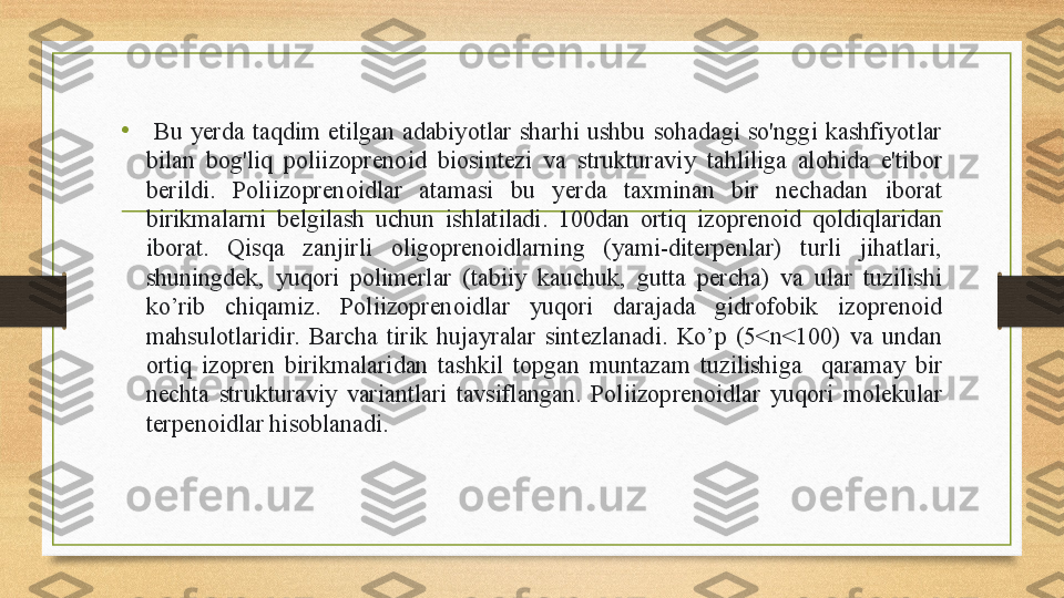 •   Bu  yerda  taqdim  etilgan  adabiyotlar  sharhi  ushbu  sohadagi  so'nggi  kashfiyotlar 
bilan  bog'liq  poliizoprenoid  biosintezi  va  strukturaviy  tahliliga  alohida  e'tibor 
berildi.  Poliizoprenoidlar  atamasi  bu  yerda  taxminan  bir  nechadan  iborat 
birikmalarni  belgilash  uchun  ishlatiladi.  100dan  ortiq  izoprenoid  qoldiqlaridan 
iborat.  Qisqa  zanjirli  oligoprenoidlarning  (yami-diterpenlar)  turli  jihatlari, 
shuningdek,  yuqori  polimerlar  (tabiiy  kauchuk,  gutta  percha)  va  ular  tuzilishi 
ko’rib  chiqamiz.  Poliizoprenoidlar  yuqori  darajada  gidrofobik  izoprenoid 
mahsulotlaridir.  Barcha  tirik  hujayralar  sintezlanadi.  Ko’p  (5<n<100)  va  undan 
ortiq  izopren  birikmalaridan  tashkil  topgan  muntazam  tuzilishiga    qaramay  bir 
nechta  strukturaviy  variantlari  tavsiflangan.  Poliizoprenoidlar  yuqori  molekular 
terpenoidlar hisoblanadi. 