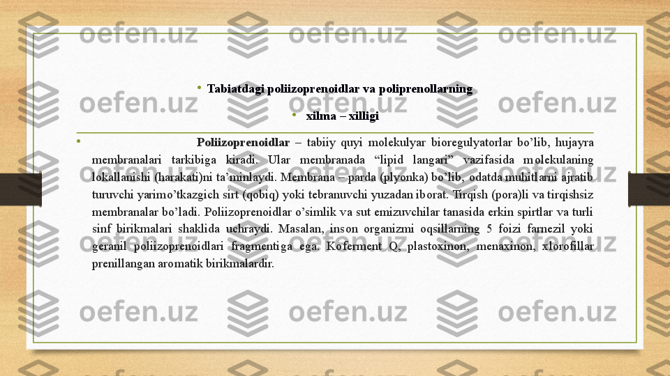 •
Tabiatdagi poliizoprenoidlar va poliprenollarning
• xilma – xilligi
•
                                        P о liiz о pren о idlar   –  tabiiy  quyi  m о lekulyar  bi о regulyat о rlar  bo’lib,  hujayra 
membranalari  tarkibiga  kiradi.  Ular  membranada  “lipid  langari”  vazifasida  m о lekulaning 
l о kallanishi (harakati)ni ta’minlaydi. Membrana – parda (plyonka) bo’lib,  о datda muhitlarni ajratib 
turuvchi yarimo’tkazgich sirt (q о biq) yoki tebranuvchi yuzadan ib о rat. Tirqish (p о ra)li va tirqishsiz 
membranalar bo’ladi. P о liiz о pren о idlar o’simlik va sut emizuvchilar tanasida erkin spirtlar va turli 
sinf  birikmalari  shaklida  uchraydi.  Masalan,  ins о n  о rganizmi  о qsillarning  5  f о izi  farnezil  yoki 
geranil  p о liiz о pren о idlari  fragmentiga  ega.  K о ferment  Q,  plast ох in о n,  mena х in о n,  х l о r о fillar 
prenillangan ar о matik birikmalardir.  