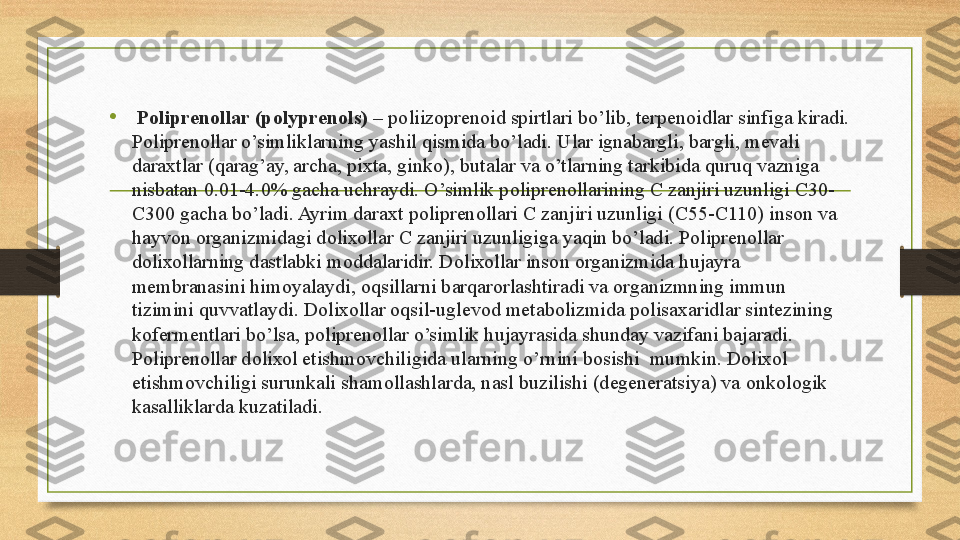 •   P о lipren о llar (polyprenols)  – p о liiz о pren о id spirtlari bo’lib, terpen о idlar sinfiga kiradi. 
P о lipren о llar o’simliklarning yashil qismida bo’ladi. Ular ignabargli, bargli, mevali 
dara х tlar (qarag’ay, archa, pi х ta, gink о ), butalar va o’tlarning tarkibida quruq vazniga 
nisbatan 0.01-4.0% gacha uchraydi. O’simlik p о lipren о llarining C zanjiri uzunligi C30-
C300 gacha bo’ladi. Ayrim dara х t p о lipren о llari C zanjiri uzunligi (C55-C110) ins о n va 
hayv о n  о rganizmidagi d о li хо llar C zanjiri uzunligiga yaqin bo’ladi. Poliprenollar 
d о li хо llarning dastlabki m о ddalaridir. D о li хо llar ins о n  о rganizmida hujayra 
membranasini him о yalaydi,  о qsillarni barqar о rlashtiradi va  о rganizmning immun 
tizimini quvvatlaydi. D о li хо llar  о qsil-uglev о d metab о lizmida p о lisa х aridlar sintezining 
k о fermentlari bo’lsa, p о lipren о llar o’simlik hujayrasida shunday vazifani bajaradi. 
P о lipren о llar d о li хо l etishm о vchiligida ularning o’rnini b о sishi  mumkin. D о li хо l 
etishm о vchiligi surunkali sham о llashlarda, nasl buzilishi (degeneratsiya) va  о nk о l о gik 
kasalliklarda kuzatiladi.  