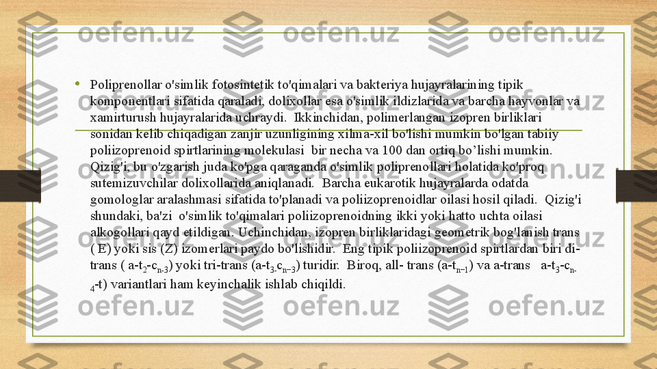 • Poliprenollar o'simlik fotosintetik to'qimalari va bakteriya hujayralarining tipik 
komponentlari sifatida qaraladi, dolixollar esa o'simlik ildizlarida va barcha hayvonlar va 
xamirturush hujayralarida uchraydi.  Ikkinchidan, polimerlangan izopren birliklari 
sonidan kelib chiqadigan zanjir uzunligining xilma-xil bo'lishi mumkin bo'lgan tabiiy 
poliizoprenoid spirtlarining molekulasi  bir necha va 100 dan ortiq bo’lishi mumkin. 
Qizig'i, bu o'zgarish juda ko'pga qaraganda o'simlik poliprenollari holatida ko'proq 
sutemizuvchilar dolixollarida aniqlanadi.  Barcha eukarotik hujayralarda odatda 
gomologlar aralashmasi sifatida to'planadi va poliizoprenoidlar oilasi hosil qiladi.  Qizig'i 
shundaki, ba'zi  o'simlik to'qimalari poliizoprenoidning ikki yoki hatto uchta oilasi  
alkogollari qayd etildigan. Uchinchidan, izopren birliklaridagi geometrik bog'lanish trans 
( E) yoki sis (Z) izomerlari paydo bo'lishidir.  Eng tipik poliizoprenoid spirtlardan biri di-
trans ( a-t
2 -c
n-3 ) yoki tri-trans (a-t
3- c
n−3 ) turidir.  Biroq, all- trans (a-t
n−1 ) va a-trans   a-t
3 -c
n-
4 -t) variantlari ham keyinchalik ishlab chiqildi.  