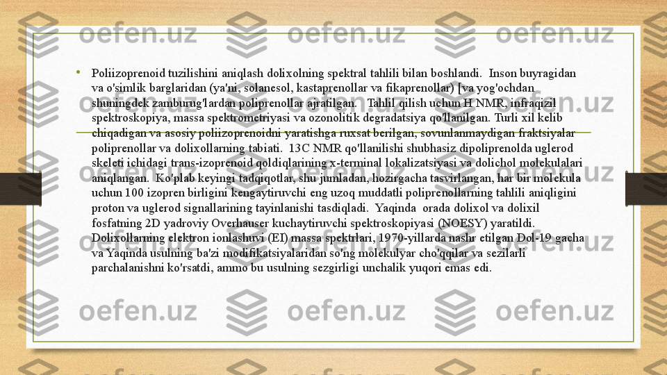 • Poliizoprenoid tuzilishini aniqlash dolixolning spektral tahlili bilan boshlandi.  Inson buyragidan 
va o'simlik barglaridan (ya'ni, solanesol, kastaprenollar va fikaprenollar) [va yog'ochdan 
shuningdek zamburug'lardan poliprenollar ajratilgan.   Tahlil qilish uchun H NMR, infraqizil 
spektroskopiya, massa spektrometriyasi va ozonolitik degradatsiya qo'llanilgan. Turli xil kelib 
chiqadigan va asosiy poliizoprenoidni yaratishga ruxsat berilgan, sovunlanmaydigan fraktsiyalar 
poliprenollar va dolixollarning tabiati.  13C NMR qo'llanilishi shubhasiz dipoliprenolda uglerod 
skeleti ichidagi trans-izoprenoid qoldiqlarining x-terminal lokalizatsiyasi va dolichol molekulalari 
aniqlangan.  Ko'plab keyingi tadqiqotlar, shu jumladan, hozirgacha tasvirlangan, har bir molekula 
uchun 100 izopren birligini kengaytiruvchi eng uzoq muddatli poliprenollarning tahlili aniqligini 
proton va uglerod signallarining tayinlanishi tasdiqladi.  Yaqinda  orada dolixol va dolixil 
fosfatning 2D yadroviy Overhauser kuchaytiruvchi spektroskopiyasi (NOESY) yaratildi.  
Dolixollarning elektron ionlashuvi (EI) massa spektrlari, 1970-yillarda nashr etilgan Dol-19 gacha 
va Yaqinda usulning ba'zi modifikatsiyalaridan so'ng molekulyar cho'qqilar va sezilarli 
parchalanishni ko'rsatdi, ammo bu usulning sezgirligi unchalik yuqori emas edi.  