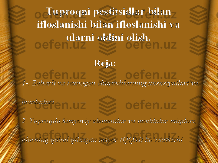 Tuproqni pestitsidlar bilan 
ifloslanishi bilan ifloslanishi va 
ularni oldini olish.
Reja:
1-. Zaharli va texnogen chiqindilarning xususiyatlari va 
manbalari
2. Tuproqda kimyoviy elementlar va moddalar miqdori, 
ularning qabul qilingan msyor (QQM) ko‘rsatkichi 