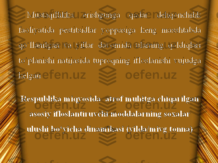 Respublika miqyosida  atrof muhitga chiqarilgan 
asosiy ifloslantiruvchi moddalarning soxalar 
ulushi bo‘yicha dinamikasi (yilda/mivg tonna) Mustaqillikka  erishgunga  qadar  dehqonchilik 
faoliyatida  pestitsidlar  yoppasiga  keng  masshtabda 
qo‘llanilgan  va  yillar  davomida  ularning  qoldiqlari 
to‘planishi  natijasida  tuproqning  ifloslanishi  vujudga 
kelgan  