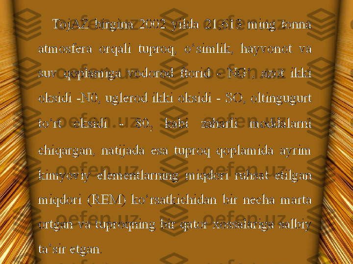 TojAZ  birgina  2002  yilda  21,613  ming  tonna 
atmosfera  orqali  tuproq,  o‘simlik,  hayvonot  va 
suv  qoplamiga  vodorod  ftorid  -  NG‘,  azot  ikki 
oksidi  -N0,  uglerod  ikki  oksidi  -  SO,  oltingugurt 
to‘rt  oksidi  -  80
2   kabi  zaharli  moddalarni 
chiqargan,  natijada  esa  tuproq  qoplamida  ayrim 
kimyoviy  elementlarning  miqdori  ruhsat  etilgan 
miqdori  (REM)  ko‘rsatkichidan  bir  necha  marta 
ortgan  va  tuproqning  bir  qator  xossalariga  salbiy 
ta’sir etgan.  