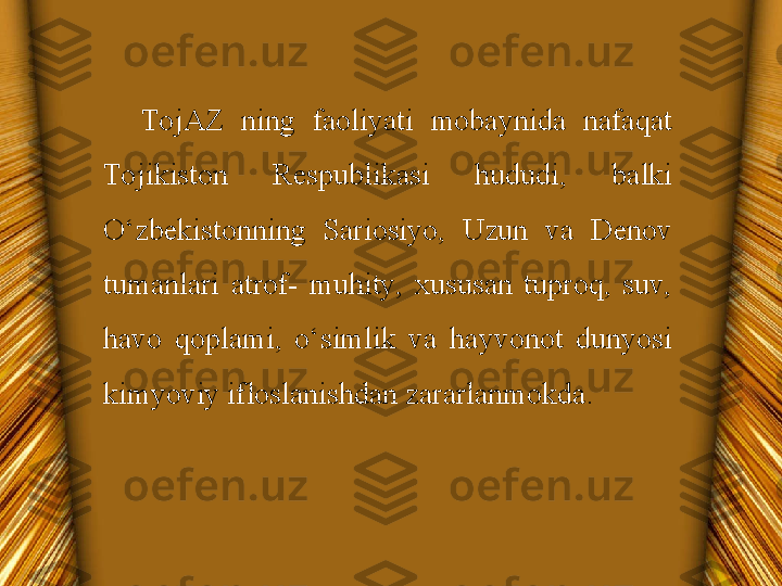 TojAZ  ning  faoliyati  mobaynida  nafaqat 
Tojikiston  Respublikasi  hududi,  balki 
O‘zbekistonning  Sariosiyo,  Uzun  va  Denov 
tumanlari  atrof-  muhity,  xususan  tuproq,  suv, 
havo  qoplami,  o‘simlik  va  hayvonot  dunyosi 
kimyoviy ifloslanishdan zararlanmokda. 