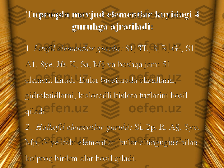 Tuproqda mavjud elementlar kuyidagi 4 
guruhga ajratiladi:
1.  Litofil elementlar guruhi:  81, TL, 8, R, G‘, S1, 
A1, 8ye, №, K, Sa, M§ va boshqa jami 51 
element kiradi. Bular biosferada oksidlarni, 
gidroksidlarni, kislorodli kislota tuzlarini hosil 
qiladi.
2.  Halkofil elementlar guruhi:  Si, 2p, R, A§, Syo, 
Mp, G‘ye kabi elementlar, bular oltingugurt bilan 
ko‘proq birikm.alar hosil qiladi. 